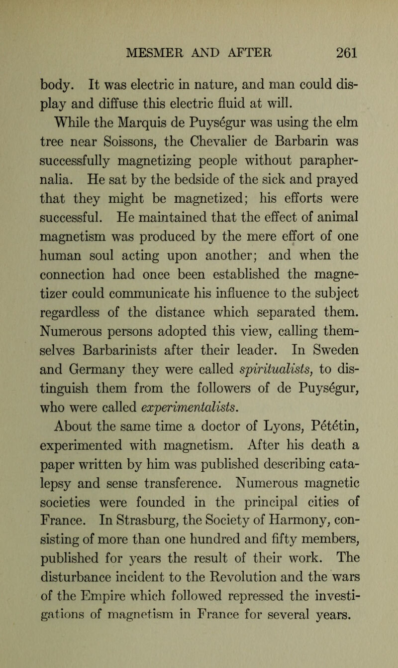 body. It was electric in nature, and man could dis- play and diffuse this electric fluid at will. While the Marquis de Puysegur was using the elm tree near Soissons, the Chevalier de Barbarin was successfully magnetizing people without parapher- nalia. He sat by the bedside of the sick and prayed that they might be magnetized; his efforts were successful. He maintained that the effect of animal magnetism was produced by the mere effort of one human soul acting upon another; and when the connection had once been established the magne- tizer could communicate his influence to the subject regardless of the distance which separated them. Numerous persons adopted this view, calling them- selves Barbarinists after their leader. In Sweden and Germany they were called spiritualists, to dis- tinguish them from the followers of de Puysegur, who were called experimentalists. About the same time a doctor of Lyons, Petetin, experimented with magnetism. After his death a paper written by him was published describing cata- lepsy and sense transference. Numerous magnetic societies were founded in the principal cities of France. In Strasburg, the Society of Harmony, con- sisting of more than one hundred and fifty members, published for years the result of their work. The disturbance incident to the Revolution and the wars of the Empire which followed repressed the investi- gations of magnetism in France for several years.