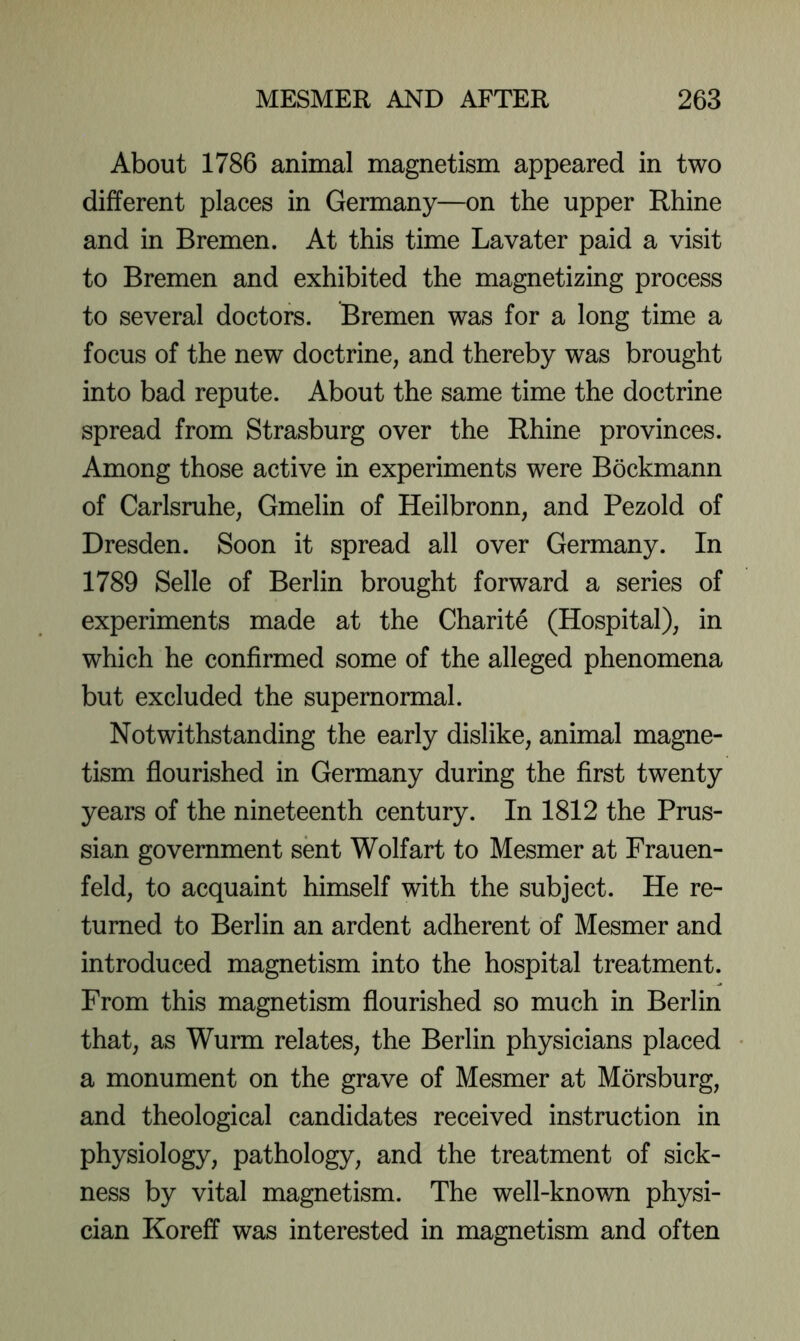 About 1786 animal magnetism appeared in two different places in Germany—on the upper Rhine and in Bremen. At this time Lavater paid a visit to Bremen and exhibited the magnetizing process to several doctors. Bremen was for a long time a focus of the new doctrine, and thereby was brought into bad repute. About the same time the doctrine spread from Strasburg over the Rhine provinces. Among those active in experiments were Bockmann of Carlsruhe, Gmelin of Heilbronn, and Pezold of Dresden. Soon it spread all over Germany. In 1789 Selle of Berlin brought forward a series of experiments made at the Charite (Hospital), in which he confirmed some of the alleged phenomena but excluded the supernormal. Notwithstanding the early dislike, animal magne- tism flourished in Germany during the first twenty years of the nineteenth century. In 1812 the Prus- sian government sent Wolf art to Mesmer at Frauen- feld, to acquaint himself with the subject. He re- turned to Berlin an ardent adherent of Mesmer and introduced magnetism into the hospital treatment. From this magnetism flourished so much in Berlin that, as Wurm relates, the Berlin physicians placed a monument on the grave of Mesmer at Morsburg, and theological candidates received instruction in physiology, pathology, and the treatment of sick- ness by vital magnetism. The well-known physi- cian Koreff was interested in magnetism and often