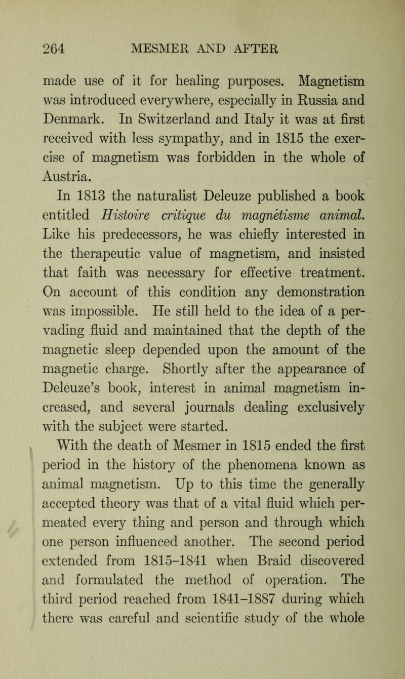 made use of it for healing purposes. Magnetism was introduced everywhere, especially in Russia and Denmark. In Switzerland and Italy it was at first received with less sympathy, and in 1815 the exer- cise of magnetism was forbidden in the whole of Austria. In 1813 the naturalist Deleuze published a book entitled Histoire critique du maguHisme animal. Like his predecessors, he was chiefly interested in the therapeutic value of magnetism, and insisted that faith was necessary for effective treatment. On account of this condition any demonstration was impossible. He still held to the idea of a per- vading fluid and maintained that the depth of the magnetic sleep depended upon the amount of the magnetic charge. Shortly after the appearance of Deleuze’s book, interest in animal magnetism in- creased, and several journals dealing exclusively with the subject were started. With the death of Mesmer in 1815 ended the first period in the history of the phenomena known as animal magnetism. Up to this time the generally accepted theory was that of a vital fluid which per- meated every thing and person and through which one person influenced another. The second period extended from 1815-1841 when Braid discovered and formulated the method of operation. The third period reached from 1841-1887 during which there was careful and scientific study of the whole