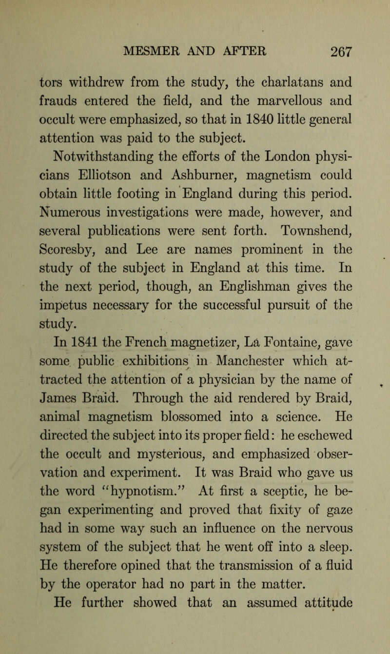 tors withdrew from the study, the charlatans and frauds entered the field, and the marvellous and occult were emphasized, so that in 1840 little general attention was paid to the subject. Notwithstanding the efforts of the London physi- cians Elliotson and Ashburner, magnetism could obtain little footing in England during this period. Numerous investigations were made, however, and several publications were sent forth. Townshend, Scoresby, and Lee are names prominent in the study of the subject in England at this time. In the next period, though, an Englishman gives the impetus necessary for the successful pursuit of the study. In 1841 the French magnetizer. La Fontaine, gave some public exhibitions in Manchester which at- tracted the attention of a physician by the name of James Braid. Through the aid rendered by Braid, animal magnetism blossomed into a science. He directed the subject into its proper field: he eschewed the occult and mysterious, and emphasized obser- vation and experiment. It was Braid who gave us the word “hypnotism.^^ At first a sceptic, he be- gan experimenting and proved that fixity of gaze had in some way such an influence on the nervous system of the subject that he went off into a sleep. He therefore opined that the transmission of a fluid by the operator had no part in the matter. He further showed that an assumed attitude
