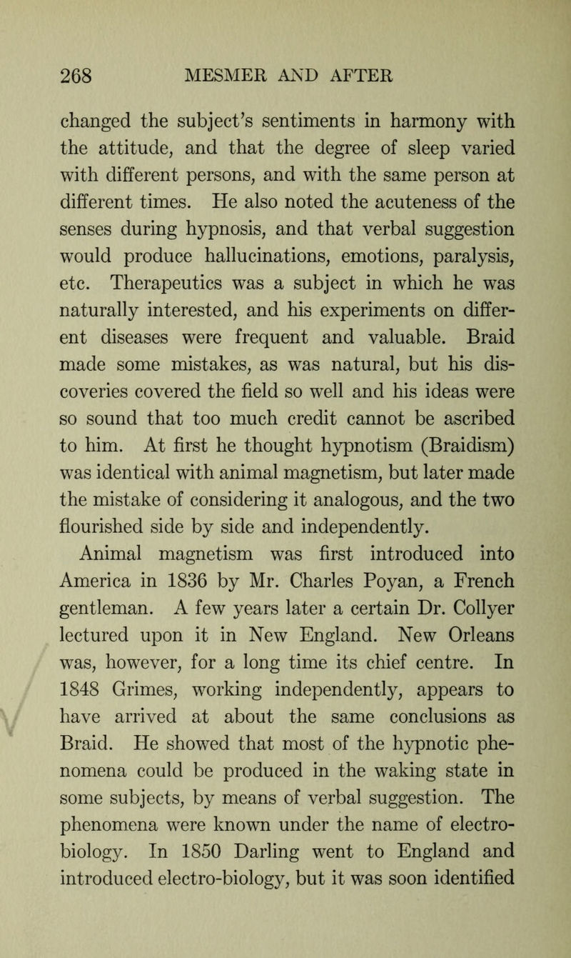 changed the subject’s sentiments in harmony with the attitude, and that the degree of sleep varied with different persons, and with the same person at different times. He also noted the acuteness of the senses during hypnosis, and that verbal suggestion would produce hallucinations, emotions, paralysis, etc. Therapeutics was a subject in which he was naturally interested, and his experiments on differ- ent diseases were frequent and valuable. Braid made some mistakes, as was natural, but his dis- coveries covered the field so well and his ideas were so sound that too much credit cannot be ascribed to him. At first he thought hypnotism (Braidism) was identical with animal magnetism, but later made the mistake of considering it analogous, and the two flourished side by side and independently. Animal magnetism was first introduced into America in 1836 by Mr. Charles Poyan, a French gentleman. A few years later a certain Dr. Collyer lectured upon it in New England. New Orleans was, however, for a long time its chief centre. In 1848 Grimes, working independently, appears to have arrived at about the same conclusions as Braid. He showed that most of the hypnotic phe- nomena could be produced in the waking state in some subjects, by means of verbal suggestion. The phenomena were known under the name of electro- biology. In 1850 Darling went to England and introduced electro-biology, but it was soon identified