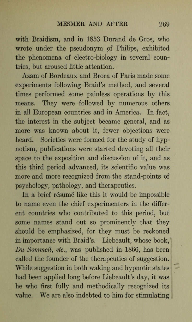 with Braidism, and in 1853 Durand de Gros, who wrote under the pseudonym of Philips, exhibited the phenomena of electro-biology in several coun- tries, but aroused little attention. Azam of Bordeaux and Broca of Paris made some experiments following Braid’s method, and several times performed some painless operations by this means. They were followed by numerous others in all European countries and in America. In fact, the interest in the subject became general, and as more was known about it, fewer objections were heard. Societies were formed for the study of hyp- notism, publications were started devoting all their space to the exposition and discussion of it, and as this third period advanced, its scientific value was more and more recognized from the stand-points of psychology, pathology, and therapeutics. In a brief resume like this it would be impossible to name even the chief experimenters in the differ- ent countries who contributed to this period, but some names stand out so prominently that they should be emphasized, for they must be reckoned in importance with Braid’s. Liebeault, whose book, Du Sommeil, etc., was published in 1866, has been called the founder of the therapeutics of suggestion. While suggestion in both waking and hypnotic states had been applied long before Liebeault’s day, it was he who first fully and methodically recognized its value. We are also indebted to him for stimulating