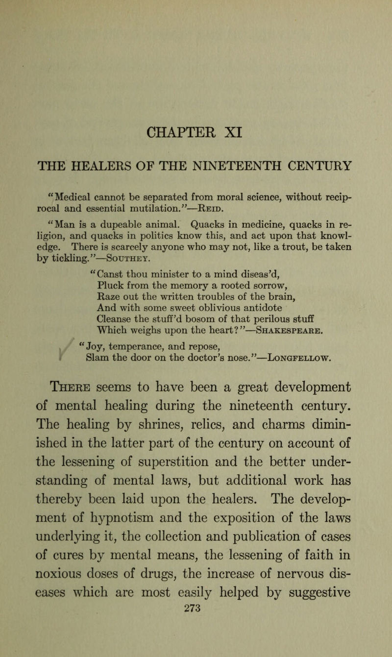 CHAPTER XI THE HEALERS OF THE NINETEENTH CENTURY “Medical cannot be separated from moral science, without recip- rocal and essential mutilation.”—Reid. “Man is a dupeable animal. Quacks in medicine, quacks in re- ligion, and quacks in politics know this, and act upon that knowl- edge. There is scarcely anyone who may not, like a trout, be taken by tickling.”—Southey. “Canst thou minister to a mind diseas’d. Pluck from the memory a rooted sorrow. Raze out the written troubles of the brain. And with some sweet oblivious antidote Cleanse the stuff’d bosom of that perilous stuff Which weighs upon the heart?”—Shakespeare. ., “ Joy, temperance, and repose. Slam the door on the doctor’s nose.”—Longfellow. There seems to have been a great development of mental healing during the nineteenth century. The healing by shrines, relics, and charms dimin- ished in the latter part of the century on account of the lessening of superstition and the better under- standing of mental laws, but additional work has thereby been laid upon the healers. The develop- ment of hypnotism and the exposition of the laws underlying it, the collection and publication of cases of cures by mental means, the lessening of faith in noxious doses of drugs, the increase of nervous dis- eases which are most easily helped by suggestive