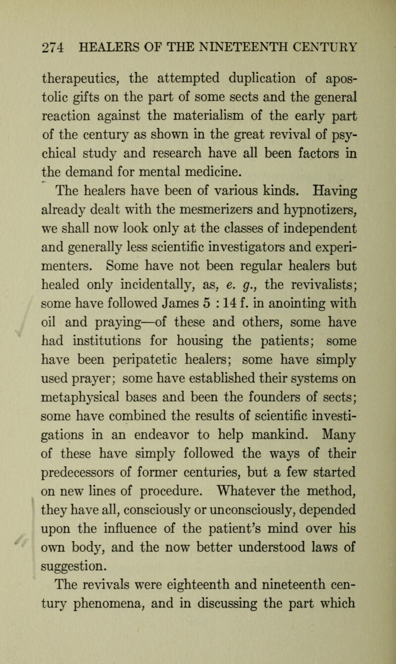 therapeutics, the attempted duplication of apos- tolic gifts on the part of some sects and the general reaction against the materialism of the early part of the century as shown in the great revival of psy- chical study and research have all been factors in the demand for mental medicine. The healers have been of various kinds. Having already dealt with the mesmerizers and hypnotizers, we shall now look only at the classes of independent and generally less scientific investigators and experi- menters. Some have not been regular healers but healed only incidentally, as, e, gr., the revivalists; some have followed James 5 :14 f. in anointing with oil and praying—of these and others, some have had institutions for housing the patients; some have been peripatetic healers; some have simply used prayer; some have established their systems on metaphysical bases and been the founders of sects; some have combined the results of scientific investi- gations in an endeavor to help mankind. Many of these have simply followed the ways of their predecessors of former centuries, but a few started on new lines of procedure. Whatever the method, they have all, consciously or unconsciously, depended upon the influence of the patient^s mind over his own body, and the now better understood laws of suggestion. The revivals were eighteenth and nineteenth cen- tury phenomena, and in discussing the part which