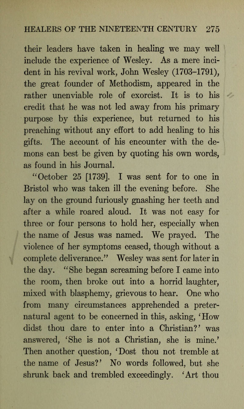 their leaders have taken in healing we may well include the experience of Wesley. As a mere inci- dent in his revival work, John Wesley (1703-1791), the great founder of Methodism, appeared in the rather unenviable role of exorcist. It is to his credit that he was not led away from his primary purpose by this experience, but returned to his preaching without any effort to add healing to his gifts. The account of his encounter with the de- mons can best be given by quoting his own words, as found in his Journal. “October 25 [1739]. I was sent for to one in Bristol who was taken ill the evening before. She lay on the ground furiously gnashing her teeth and after a while roared aloud. It was not easy for three or four persons to hold her, especially when the name of Jesus was named. We prayed. The violence of her symptoms ceased, though without a complete deliverance.^^ Wesley was sent for later in the day. “She began screaming before I came into the room, then broke out into a horrid laughter, mixed with blasphemy, grievous to hear. One who from many circumstances apprehended a preter- natural agent to be concerned in this, asking, 'How didst thou dare to enter into a Christian?^ was answered, 'She is not a Christian, she is mine.^ Then another question, 'Dost thou not tremble at the name of Jesus? ^ No words followed, but she shrunk back and trembled exceedingly. 'Art thou