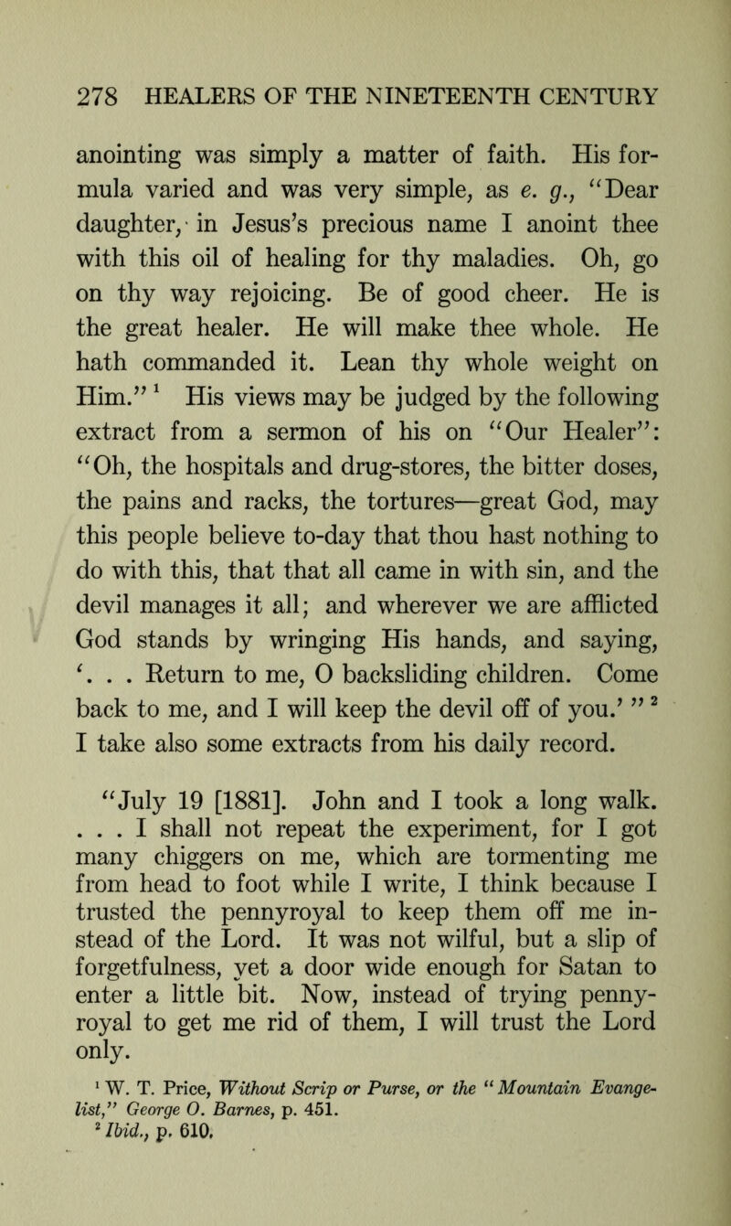 anointing was simply a matter of faith. His for- mula varied and was very simple, as e. g., ^^Dear daughter/in Jesus^s precious name I anoint thee with this oil of healing for thy maladies. Oh, go on thy way rejoicing. Be of good cheer. He is the great healer. He will make thee whole. He hath commanded it. Lean thy whole weight on Him.^’ ^ His views may be judged by the following extract from a sermon of his on “Our Healer’^: “Oh, the hospitals and drug-stores, the bitter doses, the pains and racks, the tortures—great God, may this people believe to-day that thou hast nothing to do with this, that that all came in with sin, and the devil manages it all; and wherever we are afflicted God stands by wringing His hands, and saying, L . . Return to me, 0 backsliding children. Come back to me, and I will keep the devil off of you.’ ” ^ I take also some extracts from his daily record. “July 19 [1881]. John and I took a long walk. . . . I shall not repeat the experiment, for I got many chiggers on me, which are tormenting me from head to foot while I write, I think because I trusted the pennyroyal to keep them off me in- stead of the Lord. It was not wilful, but a slip of forgetfulness, yet a door wide enough for Satan to enter a little bit. Now, instead of trying penny- royal to get me rid of them, I will trust the Lord only. ‘ W, T. Price, Without Scrip or Purse, or the “ Mountain Evange- list,” George O. Barnes, p. 45 i. ' Ihid., p. 610,