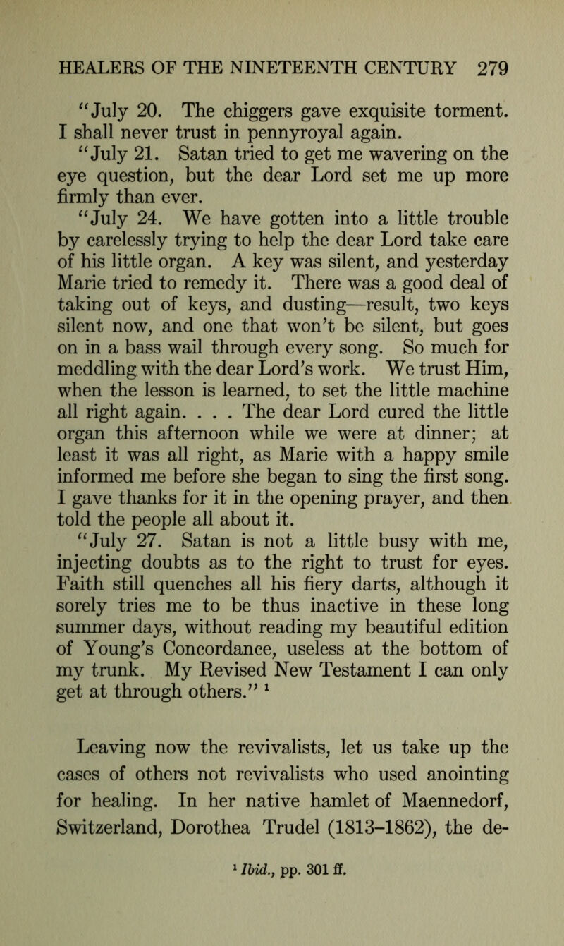 ^^July 20. The chiggers gave exquisite torment. I shall never trust in pennyroyal again. July 21. Satan tried to get me wavering on the eye question, but the dear Lord set me up more firmly than ever. '^July 24. We have gotten into a little trouble by carelessly trying to help the dear Lord take care of his little organ. A key was silent, and yesterday Marie tried to remedy it. There was a good deal of taking out of keys, and dusting—result, two keys silent now, and one that wonT be silent, but goes on in a bass wail through every song. So much for meddling with the dear Lord^s work. We trust Him, when the lesson is learned, to set the little machine all right again. . . . The dear Lord cured the little organ this afternoon while we were at dinner; at least it was all right, as Marie with a happy smile informed me before she began to sing the first song. I gave thanks for it in the opening prayer, and then, told the people all about it. ^^July 27. Satan is not a little busy with me, injecting doubts as to the right to trust for eyes. Faith still quenches all his fiery darts, although it sorely tries me to be thus inactive in these long summer days, without reading my beautiful edition of Young^s Concordance, useless at the bottom of my trunk. My Revised New Testament I can only get at through others.’^ ^ Leaving now the revivalists, let us take up the cases of others not revivalists who used anointing for healing. In her native hamlet of Maennedorf, Switzerland, Dorothea Trudel (1813-1862), the de- ' Ibid., pp. 301 ff.