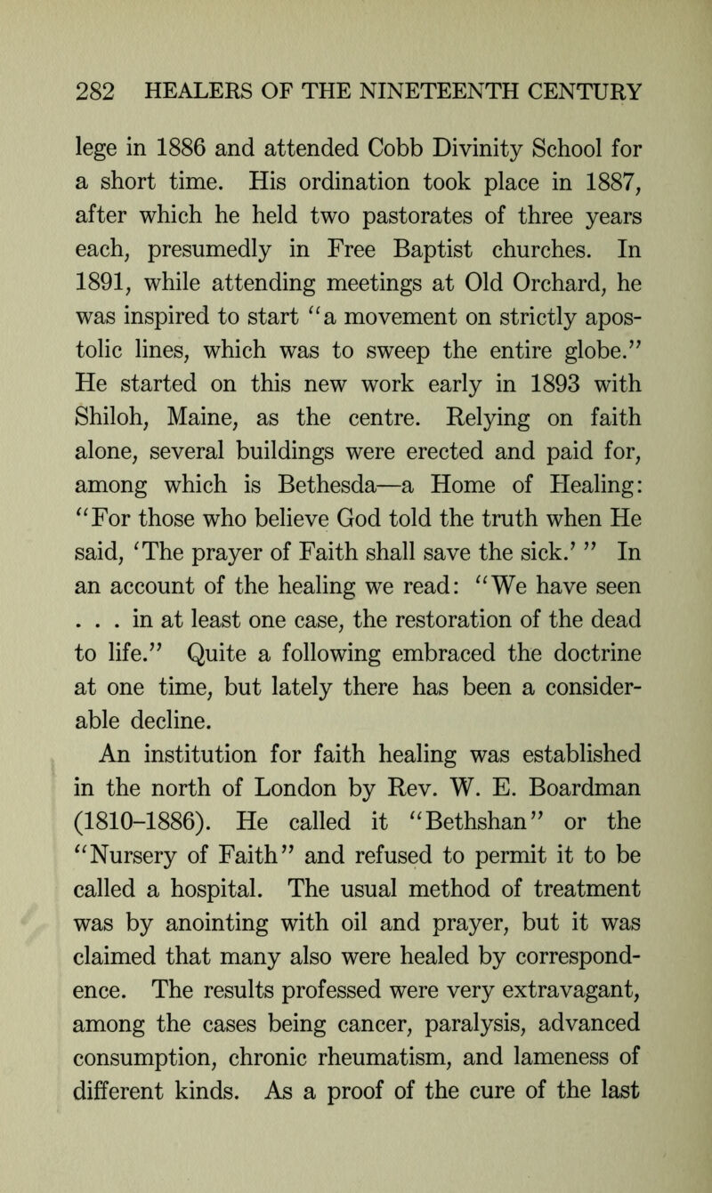 lege in 1886 and attended Cobb Divinity School for a short time. His ordination took place in 1887, after which he held two pastorates of three years each, presumedly in Free Baptist churches. In 1891, while attending meetings at Old Orchard, he was inspired to start ^^a movement on strictly apos- tolic lines, which was to sweep the entire globe. He started on this new work early in 1893 with Shiloh, Maine, as the centre. Relying on faith alone, several buildings were erected and paid for, among which is Bethesda—a Home of Healing: ^^For those who believe God told the truth when He said, ^The prayer of Faith shall save the sick.^ In an account of the healing we read: ^^We have seen ... in at least one case, the restoration of the dead to life.’^ Quite a following embraced the doctrine at one time, but lately there has been a consider- able decline. An institution for faith healing was established in the north of London by Rev. W. E. Boardman (1810-1886). He called it ^^Bethshan’^ or the ‘^Nursery of Faithand refused to permit it to be called a hospital. The usual method of treatment was by anointing with oil and prayer, but it was claimed that many also were healed by correspond- ence. The results professed were very extravagant, among the cases being cancer, paralysis, advanced consumption, chronic rheumatism, and lameness of different kinds. As a proof of the cure of the last