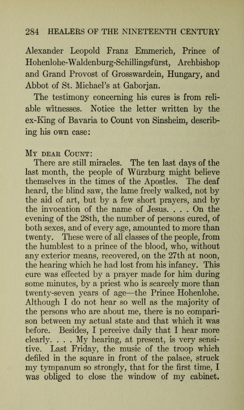 Alexander Leopold Franz Emmerich, Prince of Hohenlohe-Waldenburg-Schillingsfiirst, Archbishop and Grand Provost of Grosswardein, Hungary, and Abbot of St. MichaeFs at Gaborjan. The testimony concerning his cures is from reli- able witnesses. Notice the letter written by the ex-King of Bavaria to Count von Sinsheim, describ- ing his own case: My dear Count: There are still miracles. The ten last days of the last month, the people of Wurzburg might believe themselves in the times of the Apostles. The deaf heard, the blind saw, the lame freely walked, not by the aid of art, but by a few short prayers, and by the invocation of the name of Jesus. ... On the evening of the 28th, the number of persons cured, of both sexes, and of every age, amounted to more than twenty. These were of all classes of the people, from the humblest to a prince of the blood, who, without any exterior means, recovered, on the 27th at noon, the hearing which he had lost from his infancy. This cure was effected by a prayer made for him during some minutes, by a priest who is scarcely more than twenty-seven years of age—the Prince Hohenlohe. Although I do not hear so well as the majority of the persons who are about me, there is no compari- son between my actual state and that which it was before. Besides, I perceive daily that I hear more clearly. . . . My hearing, at present, is very sensi- tive. Last Friday, the music of the troop which defiled in the square in front of the palace, struck my t}mipanum so strongly, that for the first time, I was obliged to close the window of my cabinet.