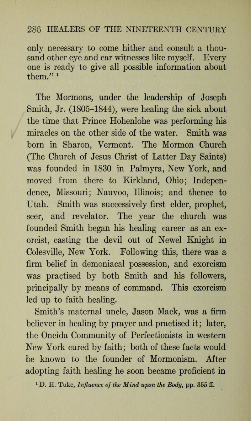 only necessary to come hither and consult a thou- sand other eye and ear witnesses like myself. Every one is ready to give all possible information about them.’’ ^ The Mormons, under the leadership of Joseph Smith, Jr. (1805-1844), were healing the sick about the time that Prince Hohenlohe was performing his miracles on the other side of the water. Smith was born in Sharon, Vermont. The Mormon Church (The Church of Jesus Christ of Latter Day Saints) was founded in 1830 in Palmyra, New York, and moved from there to Kirkland, Ohio; Indepen- dence, Missouri; Nauvoo, Illinois; and thence to Utah. Smith was successively first elder, prophet, seer, and revelator. The year the church was founded Smith began his healing career as an ex- orcist, casting the devil out of Newel Knight in Colesville, New York. Following this, there was a firm belief in demoniacal possession, and exorcism was practised by both Smith and his followers, principally by means of command. This exorcism led up to faith healing. Smith’s maternal uncle, Jason Mack, was a firm believer in healing by prayer and practised it; later, the Oneida Community of Perfectionists in western New York cured by faith; both of these facts would be known to the founder of Mormonism. After adopting faith healing he soon became proficient in ^ D. H. Tuke, Influence of the Mind upon the Body, pp. 355 ff.