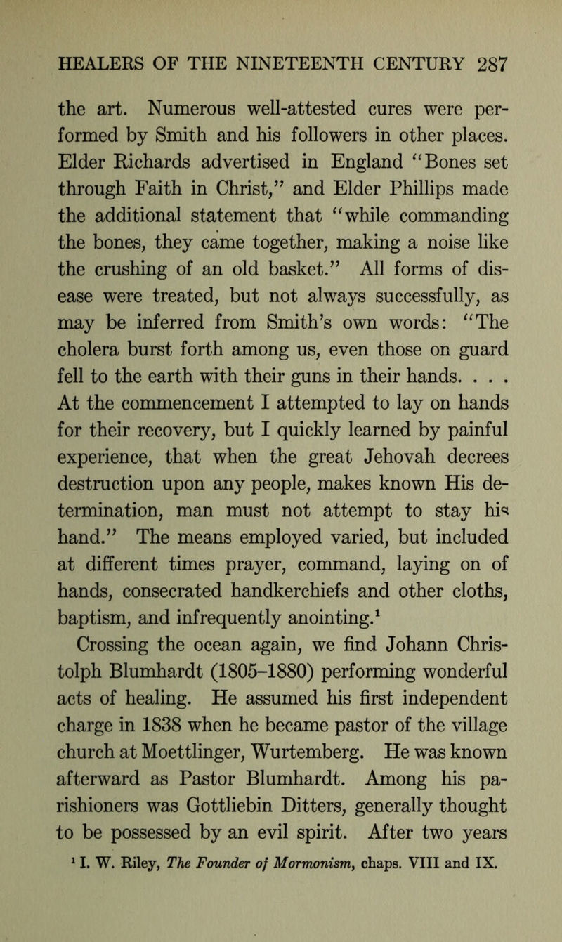 the art. Numerous well-attested cures were per- formed by Smith and his followers in other places. Elder Richards advertised in England Bones set through Faith in Christ/' and Elder Phillips made the additional statement that while commanding the bones, they came together, making a noise like the crushing of an old basket. All forms of dis- ease were treated, but not always successfully, as may be inferred from Smith's own words: “The cholera burst forth among us, even those on guard fell to the earth with their guns in their hands. . . . At the commencement I attempted to lay on hands for their recovery, but I quickly learned by painful experience, that when the great Jehovah decrees destruction upon any people, makes known His de- termination, man must not attempt to stay hi«i hand. The means employed varied, but included at different times prayer, command, laying on of hands, consecrated handkerchiefs and other cloths, baptism, and infrequently anointing.^ Crossing the ocean again, we find Johann Chris- tolph Blumhardt (1805-1880) performing wonderful acts of healing. He assumed his first independent charge in 1838 when he became pastor of the village church at Moettlinger, Wurtemberg. He was known afterward as Pastor Blumhardt. Among his pa- rishioners was Gottliebin Hitters, generally thought to be possessed by an evil spirit. After two years ^ I. W. Riley, The Founder of MormonisrUy chaps. VIII and IX.