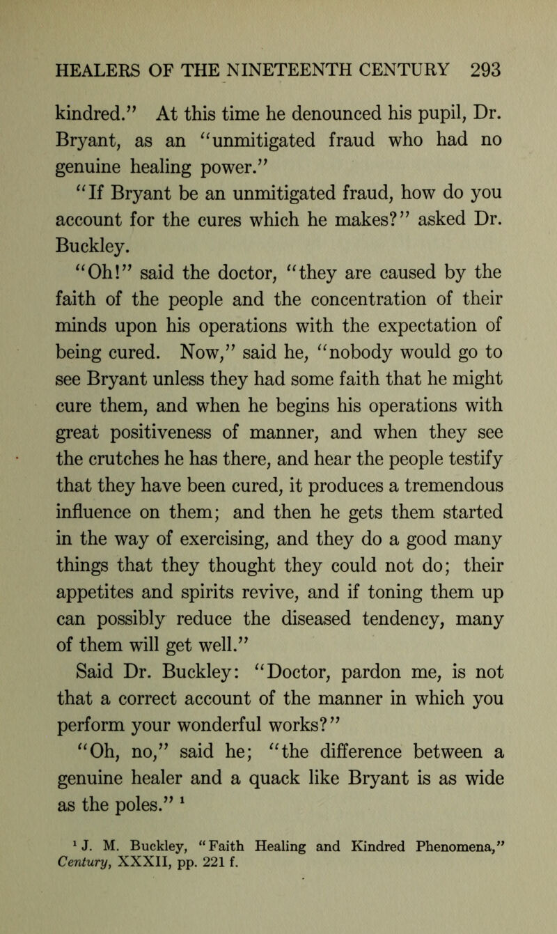 kindred/’ At this time he denounced his pupil, Dr. Bryant, as an ^^unmitigated fraud who had no genuine healing power.” Bryant be an unmitigated fraud, how do you account for the cures which he makes?” asked Dr. Buckley. “Oh!” said the doctor, “they are caused by the faith of the people and the concentration of their minds upon his operations with the expectation of being cured. Now,” said he, “nobody would go to see Bryant unless they had some faith that he might cure them, and when he begins his operations with great positiveness of manner, and when they see the crutches he has there, and hear the people testify that they have been cured, it produces a tremendous influence on them; and then he gets them started in the way of exercising, and they do a good many things that they thought they could not do; their appetites and spirits revive, and if toning them up can possibly reduce the diseased tendency, many of them will get well.” Said Dr. Buckley: “Doctor, pardon me, is not that a correct account of the manner in which you perform your wonderful works?” “Oh, no,” said he; “the difference between a genuine healer and a quack like Bryant is as wide as the poles.” ' ^ J. M. Buckley, “Faith Healing and Kindred Phenomena,” Century, XXXII, pp. 221 f.