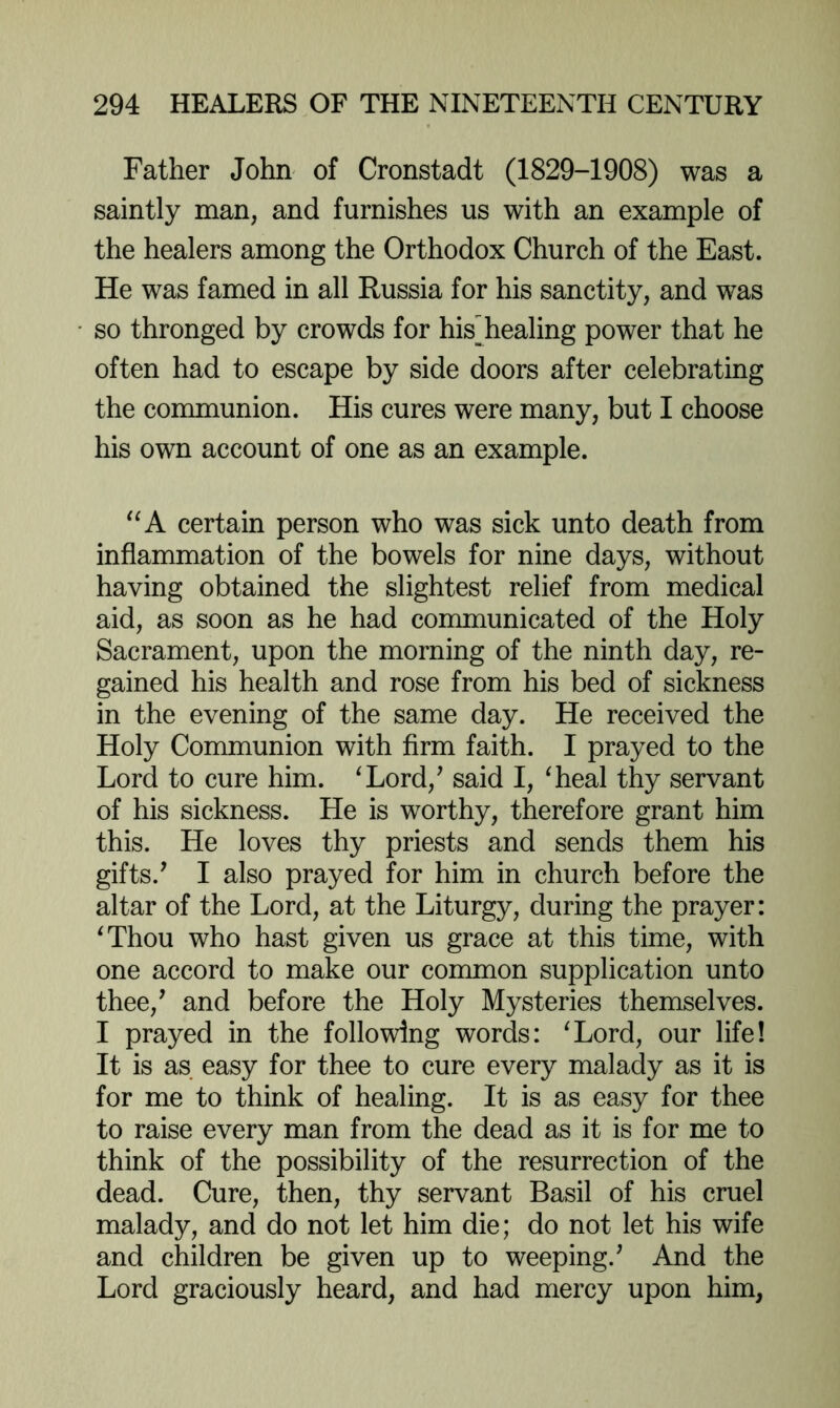 Father John of Cronstadt (1829-1908) was a saintly man, and furnishes us with an example of the healers among the Orthodox Church of the East. He was famed in all Russia for his sanctity, and was so thronged by crowds for his^healing power that he often had to escape by side doors after celebrating the communion. His cures were many, but I choose his own account of one as an example. “A certain person who was sick unto death from inflammation of the bowels for nine days, without having obtained the slightest relief from medical aid, as soon as he had communicated of the Holy Sacrament, upon the morning of the ninth day, re- gained his health and rose from his bed of sickness in the evening of the same day. He received the Holy Communion with firm faith. I prayed to the Lord to cure him. ^Lord,’ said I, ^heal thy servant of his sickness. He is worthy, therefore grant him this. He loves thy priests and sends them his gifts.' I also prayed for him in church before the altar of the Lord, at the Liturgy, during the prayer: ^Thou who hast given us grace at this time, with one accord to make our common supplication unto thee,' and before the Holy Mysteries themselves. I prayed in the following words: ^Lord, our life! It is as easy for thee to cure every malady as it is for me to think of healing. It is as easy for thee to raise every man from the dead as it is for me to think of the possibility of the resurrection of the dead. Cure, then, thy servant Basil of his cruel malady, and do not let him die; do not let his wife and children be given up to weeping.' And the Lord graciously heard, and had mercy upon him,