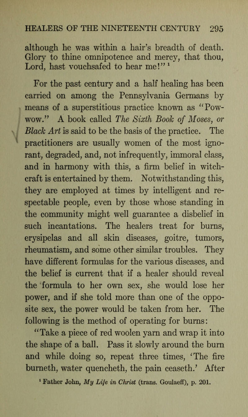 although he was within a hair’s breadth of death. Glory to thine omnipotence and mercy, that thou, Lord, hast vouchsafed to hear me!”' For the past century and a half healing has been carried on among the Pennsylvania Germans by means of a superstitious practice known as ^Tow- wow.” A book called The Sixth Book of Moses, or Black Art is said to be the basis of the practice. The practitioners are usually women of the most igno- rant, degraded, and, not infrequently, immoral class, and in harmony with this, a firm belief in witch- craft is entertained by them. Notwithstanding this, they are employed at times by intelligent and re- spectable people, even by those whose standing in the community might well guarantee a disbelief in such incantations. The healers treat for burns, erysipelas and all skin diseases, goitre, tumors, rheumatism, and some other similar troubles. They have different formulas for the various diseases, and the belief is current that if a healer should reveal the ’formula to her own sex, she would lose her power, and if she told more than one of the oppo- site sex, the power would be taken from her. The following is the method of operating for burns: “Take a piece of red woolen yarn and wrap it into the shape of a ball. Pass it slowly around the burn and while doing so, repeat three times, ^The fire burneth, water quencheth, the pain ceaseth.’ After ^ Father John, My Life in Christ (trans. Goulaeff), p. 201.