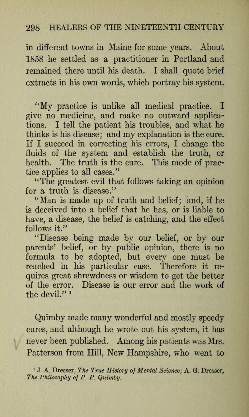 in different towns in Maine for some years. About 1858 he settled as a practitioner in Portland and remained there until his death. I shall quote brief extracts in his own words, which portray his system. ^^My practice is unlike all medical practice. I give no medicine, and make no outward applica- tions. I tell the patient his troubles, and what he thinks is his disease; and my explanation is the cure. If I succeed in correcting his errors, I change the fluids of the system and establish the truth, or health. The truth is the cure. This mode of prac- tice applies to all cases.^' ^^The greatest evil that follows taking an opinion for a truth is disease.” ^^Man is made up of truth and belief; and, if he is deceived into a belief that he has, or is liable to have, a disease, the belief is catching, and the effect follows it.” Disease being made by our belief, or by our parents’ belief, or by public opinion, there is no formula to be adopted, but every one must be reached in his particular case. Therefore it re- quires great shrewdness or wisdom to get the better of the error. Disease is our error and the work of the devil.” ^ Quimby made many wonderful and mostly speedy cures, and although he wrote out his system, it has never been published. Among his patients was Mrs. Patterson from Hill, New Hampshire, who went to ^ J. A. Dresser, The True History of Mental Science) A. G. Dresser, The Philosophy of P. P. Quimby.