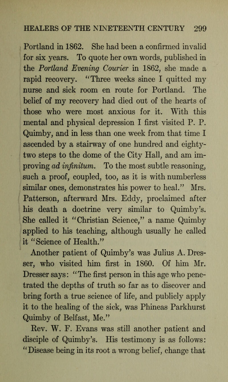 Portland in 1862. She had been a confirmed invalid for six years. To quote her own words, published in the Portland Evening Courier in 1862, she made a rapid recovery. Three weeks since I quitted my nurse and sick room en route for Portland. The belief of my recovery had died out of the hearts of those who were most anxious for it. With this mental and physical depression I first visited P. P. Quimby, and in less than one week from that time I ascended by a stairway of one hundred and eighty- two steps to the dome of the City Hall, and am im- proving ad infinitum. To the most subtle reasoning, such a proof, coupled, too, as it is with numberless similar ones, demonstrates his power to heal.” Mrs. Patterson, afterward Mrs. Eddy, proclaimed after his death a doctrine very similar to Quimby^s. She called it “Christian Science,” a name Quimby applied to his teaching, although usually he called it “Science of Health.” Another patient of Quimby’s was Julius A. Dres- ser, who visited him first in 1860. Of him Mr. Dresser says: “The first person in this age who pene- trated the depths of truth so far as to discover and bring forth a true science of life, and publicly apply it to the healing of the sick, was Phineas Parkhurst Quimby of Belfast, Me.” Rev. W. F. Evans was still another patient and disciple of Quimby^s. His testimony is as follows: “Disease being in its root a wrong belief, change that