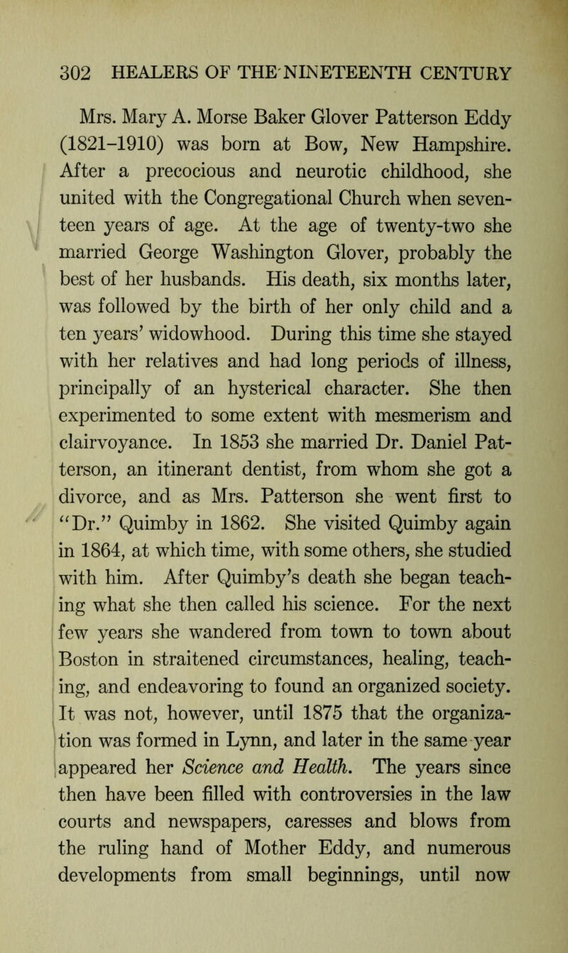 Mrs. Mary A. Morse Baker Glover Patterson Eddy (1821-1910) was born at Bow, New Hampshire. After a precocious and neurotic childhood, she united with the Congregational Church when seven- teen years of age. At the age of twenty-two she married George Washington Glover, probably the best of her husbands. His death, six months later, was followed by the birth of her only child and a ten years^ widowhood. During this time she stayed with her relatives and had long periods of illness, principally of an hysterical character. She then experimented to some extent with mesmerism and clairvoyance. In 1853 she married Dr. Daniel Pat- terson, an itinerant dentist, from whom she got a divorce, and as Mrs. Patterson she went first to “Dr.^^ Quimby in 1862. She visited Quimby again in 1864, at which time, with some others, she studied with him. After Quimby^s death she began teach- ing what she then called his science. For the next few years she wandered from town to town about Boston in straitened circumstances, healing, teach- ing, and endeavoring to found an organized society. It was not, however, until 1875 that the organiza- tion was formed in Lynn, and later in the same year appeared her Science and Health, The years since then have been filled with controversies in the law courts and newspapers, caresses and blows from the ruling hand of Mother Eddy, and numerous developments from small beginnings, until now
