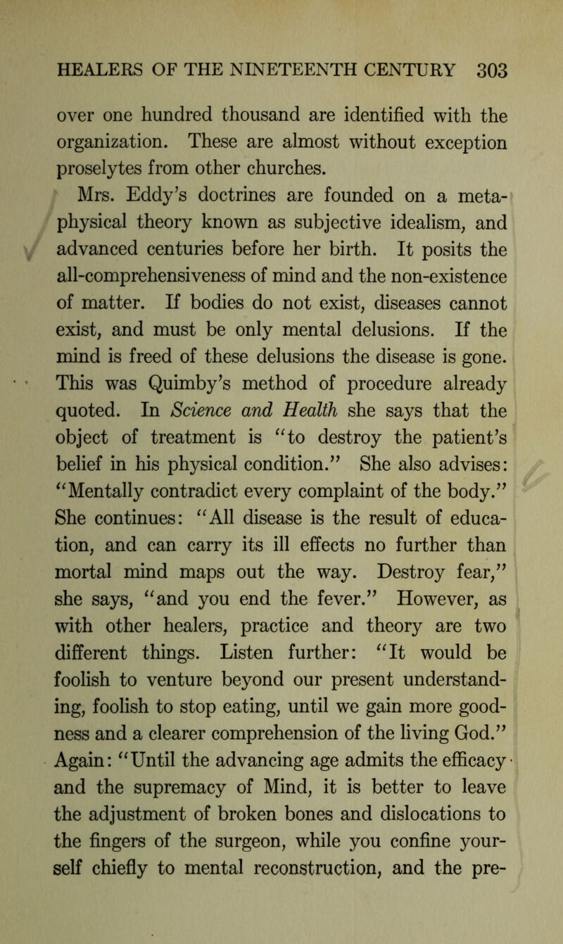 over one hundred thousand are identified with the organization. These are almost without exception proselytes from other churches. Mrs. Eddy’s doctrines are founded on a meta- physical theory known as subjective idealism, and advanced centuries before her birth. It posits the all-comprehensiveness of mind and the non-existence of matter. If bodies do not exist, diseases cannot exist, and must be only mental delusions. If the mind is freed of these delusions the disease is gone. This was Quimby’s method of procedure already quoted. In Science and Health she says that the object of treatment is destroy the patient’s belief in his physical condition.” She also advises: Mentally contradict every complaint of the body.” She continues: ^^All disease is the result of educa- tion, and can carry its ill effects no further than mortal mind maps out the way. Destroy fear,” she says, ^^and you end the fever.” However, as with other healers, practice and theory are two different things. Listen further: ^Ht would be foolish to venture beyond our present understand- ing, foolish to stop eating, until we gain more good- ness and a clearer comprehension of the living God.” Again: ''Until the advancing age admits the efficacy- and the supremacy of Mind, it is better to leave the adjustment of broken bones and dislocations to the fingers of the surgeon, while you confine your- self chiefiy to mental reconstruction, and the pre-