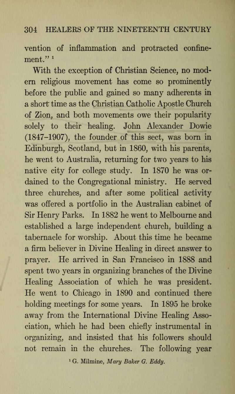 vention of inflammation and protracted confine- ment/’ ^ With the exception of Christian Science, no mod- ern religious movement has come so prominently before the public and gained so many adherents in a short time as the Christian Catholic Apostle Church of Zion, and both movements owe their popularity solely to their healing. John Alexander Dowie (1847-1907), the founder of this sect, was born in Edinburgh, Scotland, but in 1860, with his parents, he went to Australia, returning for two years to his native city for college study. In 1870 he was or- dained to the Congregational ministry. He served three churches, and after some political activity was offered a portfolio in the Australian cabinet of Sir Henry Parks. In 1882 he went to Melbourne and established a large independent church, building a tabernacle for worship. About this time he became a firm believer in Divine Healing in direct answer to prayer. He arrived in San Francisco in 1888 and spent two years in organizing branches of the Divine Healing Association of which he was president. He went to Chicago in 1890 and continued there holding meetings for some years. In 1895 he broke away from the International Divine Healing Asso- ciation, which he had been chiefly instrumental in organizing, and insisted that his followers should not remain in the churches. The following year ^ G. Milmine, Mary Baker G. Eddy.
