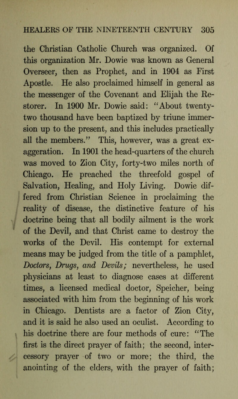 the Christian Catholic Church was organized. Of this organization Mr. Dowie was known as General Overseer, then as Prophet, and in 1904 as First Apostle. He also proclaimed himself in general as the messenger of the Covenant and Elijah the Re- storer. In 1900 Mr. Dowie said: About twenty- two thousand have been baptized by triune immer- sion up to the present, and this includes practically all the members.^^ This, however, was a great ex- aggeration. In 1901 the head-quarters of the church was moved to Zion City, forty-two miles north of Chicago. He preached the threefold gospel of Salvation, Healing, and Holy Living. Dowie dif- fered from Christian Science in proclaiming the reality of disease, the distinctive feature of his doctrine being that all bodily ailment is the work of the Devil, and that Christ came to destroy the works of the Devil. His contempt for external means may be judged from the title of a pamphlet. Doctors, Drugs, and Devils; nevertheless, he used physicians at least to diagnose cases at different times, a licensed medical doctor, Speicher, being associated with him from the beginning of his work in Chicago. Dentists are a factor of Zion City, and it is said he also used an oculist. According to his doctrine there are four methods of cure: ^^The first is the direct prayer of faith; the second, inter- cessory prayer of two or more; the third, the anointing of the elders, with the prayer of faith;