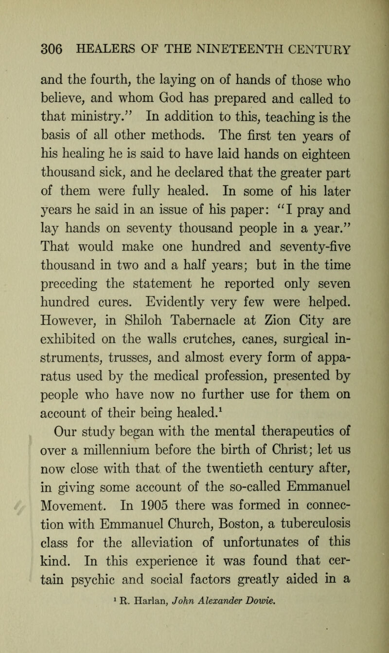 and the fourth, the laying on of hands of those who believe, and whom God has prepared and called to that ministry.^^ In addition to this, teaching is the basis of all other methods. The first ten years of his healing he is said to have laid hands on eighteen thousand sick, and he declared that the greater part of them were fully healed. In some of his later years he said in an issue of his paper: pray and lay hands on seventy thousand people in a year.^’ That would make one hundred and seventy-five thousand in two and a half years; but in the time preceding the statement he reported only seven hundred cures. Evidently very few were helped. However, in Shiloh Tabernacle at Zion City are exhibited on the walls crutches, canes, surgical in- struments, trusses, and almost every form of appa- ratus used by the medical profession, presented by people who have now no further use for them on account of their being healed.^ Our study began with the mental therapeutics of over a millennium before the birth of Christ; let us now close with that of the twentieth century after, in giving some account of the so-called Emmanuel Movement. In 1905 there was formed in connec- tion with Emmanuel Church, Boston, a tuberculosis class for the alleviation of unfortunates of this kind. In this experience it was found that cer- tain psychic and social factors greatly aided in a ^ R. Harlan, John Alexander Dome.
