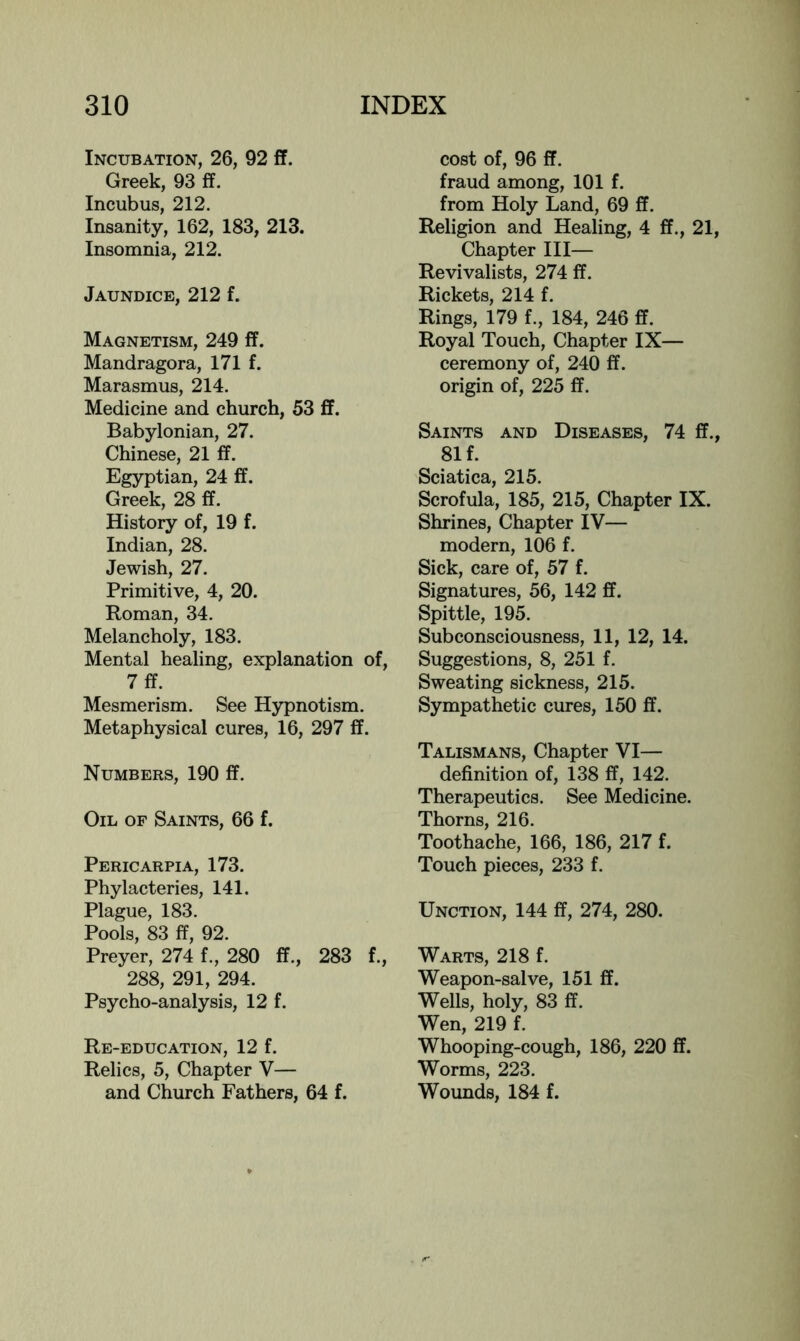 Incubation, 26, 92 £f. Greek, 93 ff. Incubus, 212. Insanity, 162, 183, 213. Insomnia, 212. Jaundice, 212 f. Magnetism, 249 ff. Mandragora, 171 f. Marasmus, 214. Medicine and church, 53 ff. Babylonian, 27. Chinese, 21 ff. Egyptian, 24 ff. Greek, 28 ff. History of, 19 f. Indian, 28. Jewish, 27. Primitive, 4, 20. Roman, 34. Melancholy, 183. Mental healing, explanation of, 7ff. Mesmerism. See Hypnotism. Metaphysical cures, 16, 297 ff. Numbers, 190 ff. Oil of Saints, 66 f. Pericarpia, 173. Phylacteries, 141. Plague, 183. Pools, 83 ff, 92. Preyer, 274 f., 280 ff., 283 f., 288, 291, 294. Psycho-analysis, 12 f. Re-education, 12 f. Relics, 5, Chapter V— and Church Fathers, 64 f. cost of, 96 ff. fraud among, 101 f. from Holy Land, 69 ff. Religion and Healing, 4 ff., 21, Chapter III— Revivalists, 274 ff. Rickets, 214 f. Rings, 179 f., 184, 246 ff. Royal Touch, Chapter IX— ceremony of, 240 ff. origin of, 225 ff. Saints and Diseases, 74 ff., 81 f. Sciatica, 215. Scrofula, 185, 215, Chapter IX. Shrines, Chapter IV— modern, 106 f. Sick, care of, 57 f. Signatures, 56, 142 ff. Spittle, 19k Subconsciousness, 11, 12, 14. Suggestions, 8, 251 f. Sweating sickness, 215. Sympathetic cures, 150 ff. Talismans, Chapter VI— definition of, 138 ff, 142. Therapeutics. See Medicine. Thorns, 216. Toothache, 166, 186, 217 f. Touch pieces, 233 f. Unction, 144 ff, 274, 280. Warts, 218 f. Weapon-salve, 151 ff. Wells, holy, 83 ff. Wen, 219 f. Whooping-cough, 186, 220 ff. Worms, 223. Wounds, 184 £.