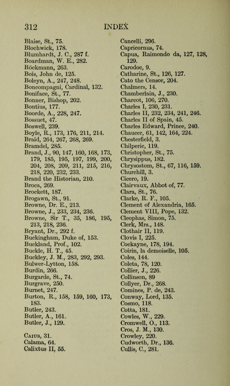 Blaise, St., 75. Blochwick, 178. Blumhardt, J. C., 287 f. Boardman, W. E., 282. Bockmann, 263. Bois, John de, 125. Boleyn, A., 247, 248. Boncompagni, Cardinal, 132. Boniface, St., 77. Bonner, Bishop, 202. Bontius, 177. Boorde, A., 228, 247. Bossuet, 47. Boswell, 239. Boyle, R., 173, 176, 211, 214. Braid, 264, 267, 268, 269. Bramdel, 285. Brand, J., 90, 147, 160, 168, 173, 179, 185, 195, 197, 199, 200, 204, 208, 209, 211, 215, 216, 218, 220, 232, 233. Brand the Historian, 210. Broca, 269. Brocket!, 187. Brogawn, St., 91. Browne, Dr. E., 213. Browne, J., 233, 234, 236. Browne, Sir T., 35, 186, 195, 213, 218, 236. Bryant, Dr., 292 f. Buckingham, Duke of, 153. Buckland, Prof., 102. Buckle, H. T., 45. Buckley, J. M., 283, 292, 293. Bulwer-Lytton, 158. Burdin, 266. Burgarde, St., 74. Burgrave, 250. Burnet, 247. Burton, R., 158, 159, 160, 173, 183. Butler, 243. Butler, A., 161. Butler, J., 129. Caius, 31. Calama, 64. Calixtus II, 55. Cancelli, 296. Capricornus, 74. Capua, Raimondo da, 127, 128, 129. Carodoc, 9. Catharine, St., 126, 127. Cato the Censor, 204. Chalmers, 14. Chamberlain, J., 230. Charcot, 106, 270. Charles I, 230, 231. Charles II, 232, 234, 241, 246. Charles II of Spain, 45. Charles Edward, Prince, 240. Chaucer, 61, 142, 164, 224. Chesterfield, 3. Chilperic, 119. Christopher, St., 75. Chrysippus, 182. Chrysostom, St., 67, 116, 159. Churchill, 3. Cicero, 19. Clairvaux, Abbot of, 77. Clara, St., 76. Clarke, R. F., 105. Clement of Alexandria, 165. Clement VIII, Pope, 132. Cleophas, Simon, 75. Clerk, Mrs., 148. Clothair II, 119. Clovis I, 225. Cockayne, 178, 194. Coirin, la demoiselle, 105. Coles, 144. Coleta, 78, 120. Collier, J., 226. Collinson, 89 Collyer, Dr., 268. Comines, P. de, 243. Conway, Lord, 135. Cosmo, 118. Cotta, 181. Cowles, W., 229. Cromwell, O., 113. Cros, J. M., 130. Crowley, 220. Cudworth, Dr., 136. CuUis, C., 281.