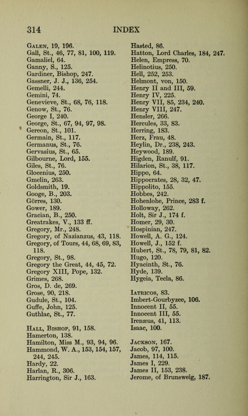 Galen, 19, 196. Gall, St., 46, 77, 81, 100, 119. Gamaliel, 64. Ganny, S., 125. Gardiner, Bishop, 247. Gassner, J. J., 136, 254. Gemelli, 244. Gemini, 74. Genevieve, St., 68, 76, 118. Genow, St., 76. George I, 240. George, St., 67, 94, 97, 98. ^ Gereon, St., 101. Germain, St., 117. Germanus, St., 76. Gervasius, St., 65. Gilbourne, Lord, 155. Giles, St., 76. Glocenius, 250. Gmelin, 263. Goldsmith, 19. Googe, B., 203. Gorres, 130. Gower, 189. Gracian, B., 250. Greatrakes, V., 133 ff. Gregory, Mr., 248. Gregory, of Nazianzus, 43, 118. Gregory, of Tours, 44, 68, 69, 83, 118. Gregory, St., 98. Gregory the Great, 44, 45, 72. Gregory XIII, Pope, 132. Grimes, 268. Gros, D. de, 269. Grose, 90, 218. Gudule, St., 104. Guffe, John, 125. Guthlac, St., 77. Hall, Bishop, 91, 158. Hamerton, 138. Hamilton, Miss M., 93, 94, 96. Hammond, W. A., 153,154, 157, 244, 245. Hardy, 22. Harlan, R., 306. Harrington, Sir J., 163. Hasted, 86. Hatton, Lord Charles, 184, 247. Helen, Empress, 70. Helinotius, 250. Hell, 252, 253. Helmont, von, 150. Henry II and III, 59. Henry IV, 225. Henry VII, 85, 234, 240. Henry VIII, 247. Hensler, 266. Hercules, 33, 83. Herring, 183. Herz, Frau, 48. Heylin, Dr., 238, 243. Heywood, 189. Higden, Ranulf, 91. Hilarion, St., 38, 117. Hippo, 64. Hippocrates, 28, 32, 47. Hippolito, 155. Hobbes, 242. Hohenlohe, Prince, 283 f. Holloway, 262. Holt, Sir J., 174 f. Homer, 29, 30. Hospinian, 247. Howell, A. G., 124. Howell, J., 152 f. Hubert, St., 78, 79, 81, 82. Hugo, 120. Hyacinth, St., 76. Hyde, 139. Hygeia, Tecla, 86. Iatricos, 83. Imbert-Gourbyzee, 106. Innocent II, 55. Innocent III, 55. Irenaeus, 41, 113. Isaac, 100. Jackson, 167. Jacob, 97, 100. James, 114, 115. James I, 229. James II, 153, 238. Jerome, of Brunsweig, 187.