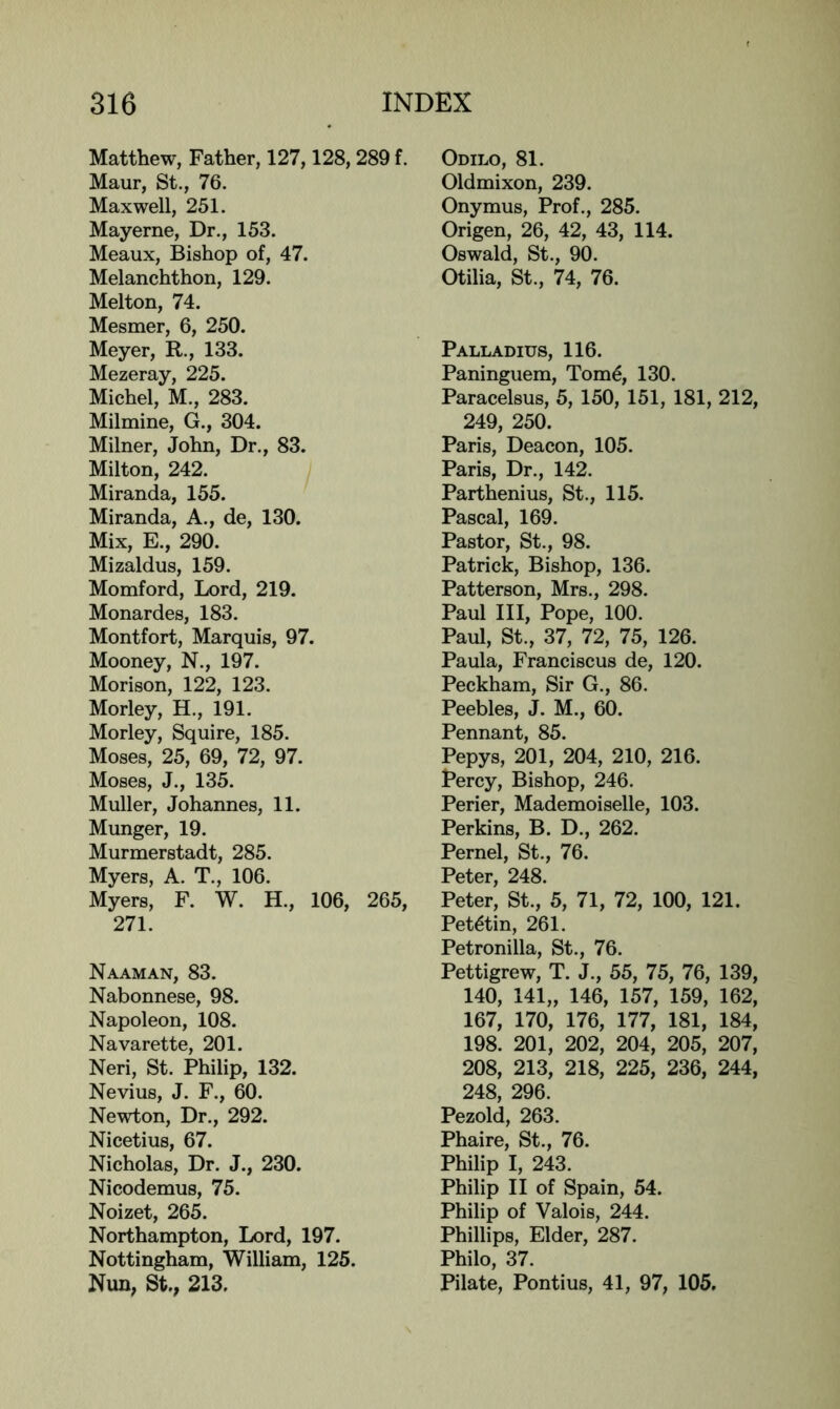 Matthew, Father, 127,128,289 f. Maur, St., 76. Maxwell, 251. Mayerne, Dr., 153. Meaux, Bishop of, 47. Melanchthon, 129. Melton, 74. Mesmer, 6, 250. Meyer, R., 133. Mezeray, 225. Michel, M., 283. Milmine, G., 304. Milner, John, Dr., 83. Milton, 242. Miranda, 155. Miranda, A., de, 130. Mix, E., 290. Mizaldus, 159. Momford, Lord, 219. Monardes, 183. Montfort, Marquis, 97. Mooney, N., 197. Morison, 122, 123. Morley, H., 191. Morley, Squire, 185. Moses, 25, 69, 72, 97. Moses, J., 135. Muller, Johannes, 11. Munger, 19. Murmerstadt, 285. Myers, A. T., 106. Myers, F. W. H., 106, 265, 271. Naaman, 83. Nabonnese, 98. Napoleon, 108. Navarette, 201. Neri, St. Philip, 132. Nevius, J. F., 60. Newton, Dr., 292. Nicetius, 67. Nicholas, Dr. J., 230. Nicodemus, 75. Noizet, 265. Northampton, Lord, 197. Nottingham, William, 125. Nun, St., 213. Odilo, 81. Oldmixon, 239. Onymus, Prof., 285. Origen, 26, 42, 43, 114. Oswald, St., 90. Otilia, St., 74, 76. Palladius, 116. Paninguem, Tom^, 130. Paracelsus, 5, 150, 151, 181, 212, 249, 250. Paris, Deacon, 105. Paris, Dr., 142. Parthenius, St., 115. Pascal, 169. Pastor, St., 98. Patrick, Bishop, 136. Patterson, Mrs., 298. Paul III, Pope, 100. Paul, St., 37, 72, 75, 126. Paula, Franciscus de, 120. Peckham, Sir G., 86. Peebles, J. M., 60. Pennant, 85. Pepys, 201, 204, 210, 216. Percy, Bishop, 246. Perier, Mademoiselle, 103. Perkins, B. D., 262. Pernel, St., 76. Peter, 248. Peter, St., 5, 71, 72, 100, 121. Pet^tin, 261. Petronilla, St., 76. Pettigrew, T. J., 55, 75, 76, 139, 140, 141„ 146, 157, 159, 162, 167, 170, 176, 177, 181, 184, 198. 201, 202, 204, 205, 207, 208, 213, 218, 225, 236, 244, 248, 296. Pezold, 263. Phaire, St., 76. Philip I, 243. Philip II of Spain, 54. Philip of Valois, 244. Phillips, Elder, 287. Philo, 37. Pilate, Pontius, 41, 97, 105.