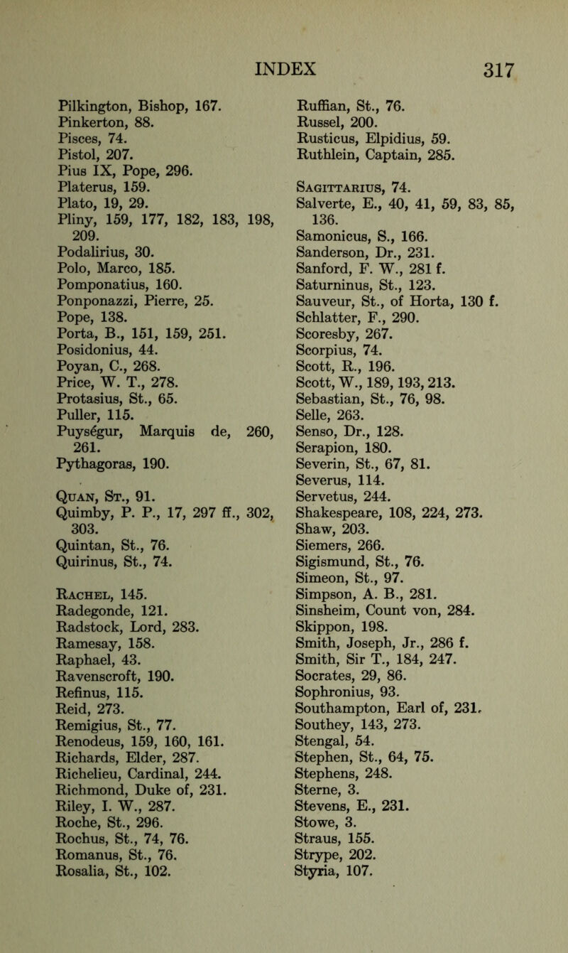 Pilkington, Bishop, 167. Pinkerton, 88. Pisces, 74. Pistol, 207. Pius IX, Pope, 296. Platerus, 159. Plato, 19, 29. Pliny, 159, 177, 182, 183, 198, 209. Podalirius, 30. Polo, Marco, 185. Pomponatius, 160. Ponponazzi, Pierre, 25. Pope, 138. Porta, B., 151, 159, 251. Posidonius, 44. Poyan, C., 268. Price, W. T., 278. Protasius, St., 65. Puller, 115. Puys^gur, Marquis de, 260, 261. Pythagoras, 190. Quan, St., 91. Quimby, P. P., 17, 297 ff., 302, 303. Quintan, St., 76. Quirinus, St., 74. Rachel, 145. Radegonde, 121. Radstock, Lord, 283. Ramesay, 158. Raphael, 43. Ravenscroft, 190. Refinus, 115. Reid, 273. Remigius, St., 77. Renodeus, 159, 160, 161. Richards, Elder, 287. Richelieu, Cardinal, 244. Richmond, Duke of, 231. Riley, I. W., 287. Roche, St., 296. Rochus, St., 74, 76. Romanus, St., 76. Rosalia, St., 102. Ruffian, St., 76. Russel, 200. Rusticus, Elpidius, 59. Ruthlein, Captain, 285. Sagittarius, 74. Salverte, E., 40, 41, 59, 83, 85, 136. Samonicus, S., 166. Sanderson, Dr., 231. Sanford, F. W., 281 f. Saturninus, St., 123. Sauveur, St., of Horta, 130 f. Schlatter, F., 290. Scoresby, 267. Scorpius, 74. Scott, R., 196. Scott, W., 189,193,213. Sebastian, St., 76, 98. Selle, 263. Senso, Dr., 128. Serapion, 180. Severin, St., 67, 81. Severus, 114. Servetus, 244. Shakespeare, 108, 224, 273. Shaw, 203. Siemers, 266. Sigismund, St., 76. Simeon, St., 97. Simpson, A. B., 281. Sinsheim, Count von, 284. Skippon, 198. Smith, Joseph, Jr., 286 f. Smith, Sir T., 184, 247. Socrates, 29, 86. Sophronius, 93. Southampton, Earl of, 231. Southey, 143, 273. Stengal, 54. Stephen, St., 64, 75. Stephens, 248. Sterne, 3. Stevens, E., 231. Stowe, 3. Straus, 155. Strype, 202. Styria, 107.