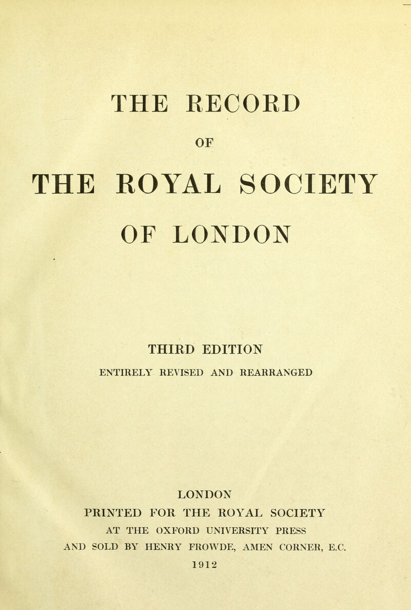 THE RECORD OF THE ROYAL SOCIETY OF LONDON THIKD EDITION ENTIRELY REVISED AND REARRANGED LONDON PRINTED FOR THE ROYAL SOCIETY AT THE OXFORD UNIVERSITY PRESS AND SOLD BY HENRY FROV\^DE, AMEN CORNER, E.C. 1912