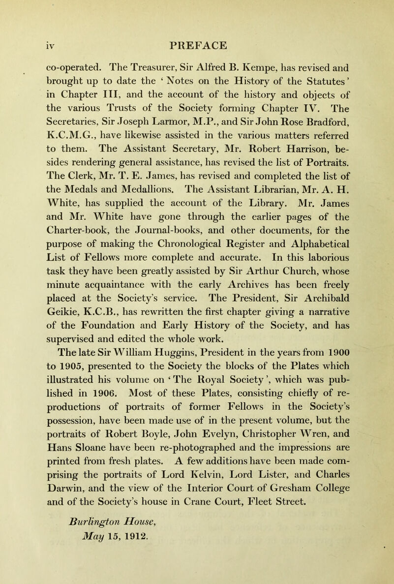 co-operated. The Treasurer, Sir Alfred B. Kempe, has revised and brought up to date the ‘ Notes on the History of the Statutes’ in Chapter III, and the account of the history and objects of the various Trusts of the Society forming Chapter TV. The Secretaries, Sir Joseph Larmor, M.P., and Sir John Rose Bradford, K.C.M.G., have likewise assisted in the various matters referred to them. The Assistant Secretary, Mr. Robert Harrison, be- sides rendering general assistance, has revised the list of Portraits. The Clerk, Mr. T. E. James, has revised and completed the list of the Medals and Medallions. The Assistant Librarian, Mr. A. H. White, has supplied the account of the Library. Mr. James and Mr. White have gone through the earlier pages of the Charter-book, the Journal-books, and other documents, for the purpose of making the Chronological Register and Alphabetical List of Fellows more complete and accurate. In this laborious task they have been greatly assisted by Sir Arthur Church, whose minute acquaintance with the early Archives has been freely placed at the Society’s service. The President, Sir Archibald Geikie, K.C.B., has rewritten the first chapter giving a narrative of the Foundation and Early History of the Society, and has supervised and edited the whole work. The late Sir William Huggins, President in the years from 1900 to 1905, presented to the Society the blocks of the Plates which illustrated his volume on ‘ The Royal Society ’, which was pub- lished in 1906. Most of these Plates, consisting chiefly of re- productions of portraits of former Fellows in the Society’s possession, have been made use of in the present volume, but the portraits of Robert Boyle, John Evelyn, Christopher Wren, and Hans Sloane have been re-photographed and the impressions are printed from fresh plates. A few additions have been made com- prising the portraits of Lord Kelvin, Lord Lister, and Charles Darwin, and the view of the Interior Court of Gresham College and of the Society’s house in Crane Court, Fleet Street. Burlington House, May 15, 1912.