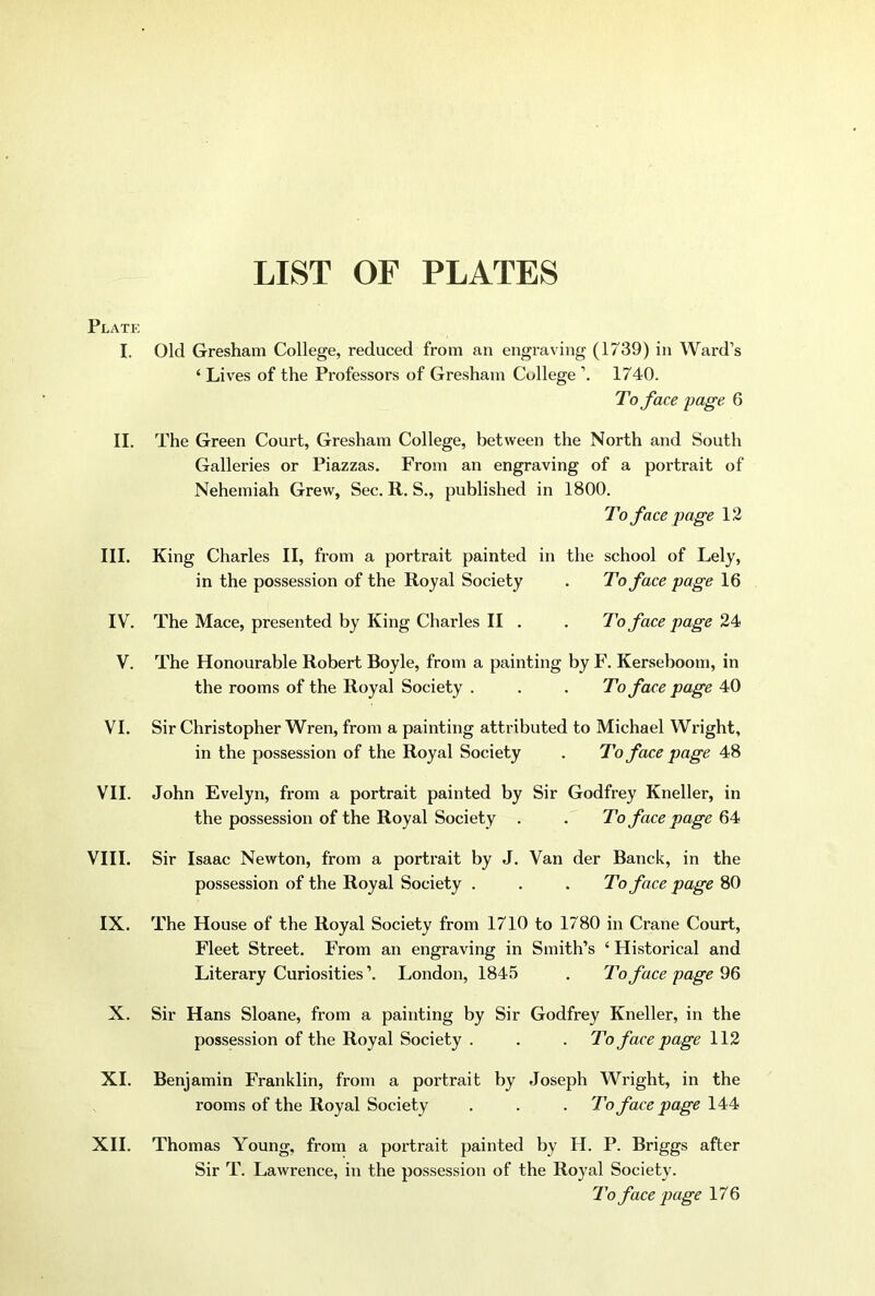 LIST OF PLATES Plate I. Old Gresham College, reduced from an engraving (1739) in Ward’s ‘ Lives of the Professors of Gresham College 1740. To face page 6 II. The Green Coui’t, Gresham College, between the North and South Galleries or Piazzas. From an engraving of a portrait of Nehemiah Grew, Sec. R. S., published in 1800. To face page 12 III. King Charles II, from a portrait painted in the school of Lely, in the possession of the Royal Society . To face page 16 IV. The Mace, presented by King Charles II . . To face page 24 V. The Honourable Robert Boyle, from a painting by F. Kerseboom, in the rooms of the Royal Society . . . To face page 40 VI. Sir Christopher Wren, from a painting attributed to Michael Wright, in the possession of the Royal Society . To face page 48 VII. John Evelyn, from a portrait painted by Sir Godfrey Kneller, in the possession of the Royal Society . . To face page VIII. Sir Isaac Newton, from a portrait by J. Van der Banck, in the possession of the Royal Society . . . To face page 80 IX. The House of the Royal Society from 1710 to 1780 in Crane Court, Fleet Street. From an engraving in Smith’s ‘ Historical and Literary Curiosities’. London, 1845 . To face page X. Sir Hans Sloane, from a painting by Sir Godfrey Kneller, in the possession of the Royal Society . . . To face page 112 XI. Benjamin Franklin, from a portrait by Joseph Wright, in the rooms of the Royal Society . . . To face page 144 Thomas Young, from a portrait painted by H. P. Briggs after Sir T. Lawrence, in the possession of the Royal Society. To face page 176 XII.