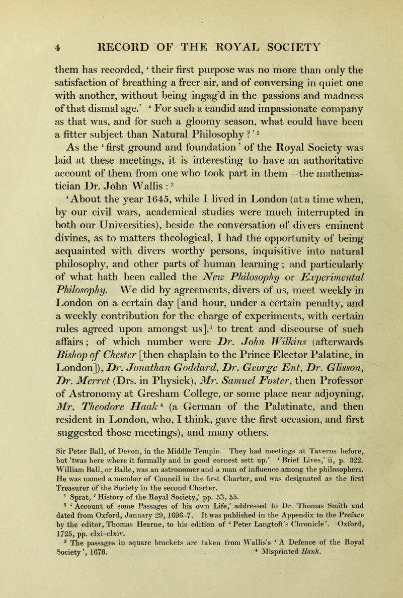 them has recorded, ‘ their first purpose was no more than only the satisfaction of breathing a freer air, and of conversing in quiet one with another, without being ingag’d in the passions and madness of that dismal age.’ ‘ For such a candid and impassionate company as that was, and for such a gloomy season, what could have been a fitter subject than Natural Philosophy ? ’ ^ As the ‘ first ground and foundation ’ of the Royal Society was laid at these meetings, it is interesting to have an authoritative account of them from one who took part in them—the mathema- tician Dr. John Wallis ; ‘About the year 1645, while I lived in London (at a time when, by our civil wars, academical studies were much interrupted in both our Universities), beside the conversation of divers eminent divines, as to matters theological, I had the opportunity of being acquainted with divers worthy persons, inquisitive into natural philosophy, and other parts of human learning ; and particularly of what hath been called the New Philosophy or Experimental Philosophy. We did by agreements, divers of us, meet weekly in London on a certain day [and hour, under a certain penalty, and a weekly contribution for the charge of experiments, with certain rules agreed upon amongst us],^ to treat and discourse of such affairs; of which number were Dr. John Wilkins (afterwards Bishop of Chester [then chaplain to the Prince Elector Palatine, in London]), Dr. Jonathan Goddard, Dr. George Ent, Dr. Glisson, Dr. Merret (Drs. in Physick), IMr. Samuel Foster, then Professor of Astronomy at Gresham College, or some place near adjoyning, Mr. Theodore Haak‘^ (a German of the Palatinate, and then resident in London, who, I think, gave the first occasion, and first suggested those meetings), and many others. Sir Peter Ball, of Devon, in the Middle Temple. They had meetings at Taverns before, but ’twas here where it formally and in good earnest sett up.’ ‘ Brief Lives,’ ii, p. 322. William Ball, or Balle, was an astronomer and a man of influence among the philosophers. He was named a member of Council in the first Charter, and was designated as the first Treasurer of the Society in the second Chaider. ^ Sprat, ‘ History of the Royal Society,’ pp. 53, 55. * ‘ Account of some Passages of his own Life,’ addressed to Dr. Thomas Smith and dated from Oxford, January 29,1696-7. It was published in the Appendix to the Preface by the editor, I'homas Hearne, to his edition of ^Peter Langtoft’s Chronicle’. Oxford, 1725, pp. clxi-clxiv. ® 'The passages in square brackets are taken from U'allis’s ‘ A Defence of the Royal Society ’, 1678. ■* Misprinted Hank.