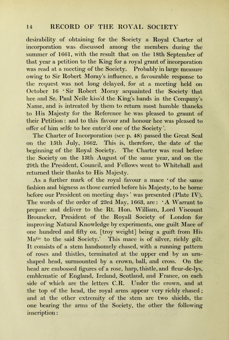 desirability of obtaining for the Society a Royal Charter of incorporation was discussed among the members during the summer of 1661, with the result that on the 18th September of that year a petition to the King for a royal grant of incorporation was read at a meeting of the Society. Probably in large measure owing to Sir Robert Moray’s influence, a favourable response to the request was not long delayed, for at a meeting held on October 16 ‘ Sir Robert Moray acquainted the Society that hee and Sr. Paul Neile kiss’d the King’s hands in the Company’s Name, and is intreated by them to return most humble thancks to His Majesty for the Reference he was pleased to graunt of their Petition : and to this favour and honour hee was pleased to offer of him selfe to bee enter’d one of the Society ’. The Charter of Incorporation (see p. 48) passed the Great Seal on the 15th July, 1662. This is, therefore, the date of the beginning of the Royal Society. The Charter was read before the Society on the 13th August of the same year, and on the 29th the President, Council, and Fellows went to Whitehall and returned their thanks to His Majesty. As a further mark of the royal favour a mace ‘ of the same fashion and bigness as those carried before his Majesty, to be borne before our President on meeting days ’ was presented (Plate IV). The words of the order of 23rd May, 1663, are: ‘A Warrant to prepare and deliver to the Rt. Hon. WiUiam, Lord Viscount Rrouncker, President of the Royall Society of London for improving Natural Knowledge by experiments, one guilt Mace of one hundred and fifty oz. [troy weight] being a guift from His JMati® to the said Society.’ This mace is of silver, richly gilt. It consists of a stem handsomely chased, with a running pattern of roses and thistles, terminated at the upper end by an urn- shaped head, surmounted by a crown, ball, and cross. On the head are embossed figures of a rose, harp, thistle, and fleur-de-lys, emblematic of England, Ireland, Scotland, and France, on each side of which are the letters C.R. Under the crown, and at the top of the head, the royal arms appear very richly chased; and at the other extremity of the stem are two shields, the one bearing the arms of the Society, the other the following inscription: