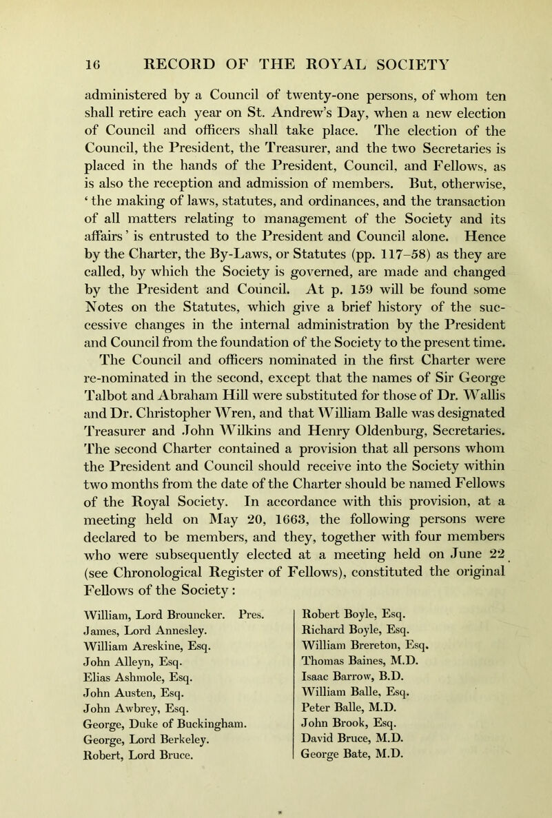 administered by a Council of twenty-one persons, of whom ten shall retire each year on St. Andrew’s Day, when a new election of Council and officers shall take place. The election of the Council, the President, the Treasurer, and the two Secretaries is placed in the hands of the President, Council, and Fellows, as is also the reception and admission of members. But, otherwise, ‘ the making of laws, statutes, and ordinances, and the transaction of all matters relating to management of the Society and its affairs ’ is entrusted to the President and Council alone. Hence by the Charter, the By-Laws, or Statutes (pp. 117-58) as they are called, by which the Society is governed, are made and changed by the President and Council. At p. 159 will be found some Notes on the Statutes, which give a brief history of the suc- cessive changes in the internal administration by the President and Council from the foundation of the Society to the present time. The Council and officers nominated in the first Charter were re-nominated in the second, except that the names of Sir George Talbot and Abraham Hill were substituted for those of Dr. Wallis and Dr. Christopher Wren, and that William Balle was designated Treasurer and .John Wilkins and Henry Oldenburg, Secretaries. The second Charter contained a provision that all persons whom the President and Council should receive into the Society within two months from the date of the Charter should be named Fellows of the Royal Society. In accordance with this provision, at a meeting held on May 20, 1663, the following persons were declared to be members, and they, together with four members who were subsequently elected at a meeting held on June 22 (see Chronological Register of Fellows), constituted the original Fellows of the Society: William, Lord Brouncker. Pres. James, Lord Annesley. William Areskine, Esq. John Alleyn, Esq. Elias Ashmole, Esq. John Austen, Esq. John Awbrey, Esq. George, Duke of Buckingham. George, Lord Berkeley. Robert, Lord Bruce. Robert Boyle, Esq. Richard Boyle, Esq. William Brereton, Esq. Thomas Baines, M.D. Isaac Barrow, B.D. William Balle, Esq. Peter Balle, M.D. John Brook, Esq. David Bruce, M.D. George Bate, M.D.