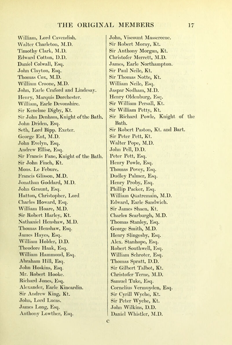 William, Lord Cavendish. Walter Charleton, M.D. Timothy Clark, M.D. Edward Cotton, D.D. Daniel Colwall, Esq. John Clayton, Esq. Thomas Cox, M.D. AVilliam Croone, M.D. John, Earle Craford and Lindesay. Henry, Marquis Dorchester. William, Earle Devonshire. Sir Kenelme Digby, Kt. Sir John Denham, Knight of the Bath. John Driden, Esq. Seth, Lord Bipp. Exeter. George Ent, M.D. John Evelyn, Esq. Andrew Ellise, Esq. Sir Francis Fane, Knight of the Bath. Sir John Finch, Kt. Mons. Le Febure. Francis Glisson, M.D. Jonathan Goddard, M.D. John Graunt, Esq. Hatton, Christopher, Lord Charles Howard, Esq. William Hoare, M.D. Sir Robert Harley, Kt. Nathaniel Henshaw, M.D. Thomas Henshaw, Esq. James Hayes, Esq. A¥illiam Holder, D.D. Theodore Haak, Esq. William Hammond, Esq. Abraham Hill, Esq. John Hoskins, Esq. Mr. Robert Hooke. Richard Jones, Esq. Alexander, Earle Kincardin. Sir Andrew King, Kt. John, Lord Lucas. James Long, Esq. Anthony Lowther, Esq. John, Viscount Massereene. Sir Robert Moray, Kt. Sir Anthony Morgan, Kt. Christofer Merrett, M.D. James, Earle Northampton. Sir Paul Neile, Kt. Sir Thomas Notte, Kt. William Neile, Esq. Jaspar Nedham, M.D. Henry Oldenburg, Esq. Sir William Persall, Kt. Sir William Petty, Kt. Sir Richard Powle, Knight of the Bath. Sir Robert Paston, Kt. and Bart. Sir Peter Pett, Kt. Walter Pope, M.D. John Pell, D.D. Peter Pett, Esq. Henry Powle, Esq. Thomas Povey, Esq. Dudley Palmer, Esq. Henry Proby, Esq. Phillip Packer, Esq. William Quatremain, M.D. Edward, Earle Sandwich. Sir James Shaen, Kt. Charles Scarburgh, M.D. Thomas Stanley, Esq. George Smith, M.D. Henry Slingesby, Esq. Alex. Stanhope, Esq. Robert Southwell, Esq. William Schroter, Esq. Thomas Spratt, D.D. Sir Gilbert Talbot, Kt. Christofer Terne, M.D. Samuel Tuke, Esq. Cornelius Vennuyden, Esq. Sir Cyrill Wyche, Kt. Sir Peter Wyche, Kt. John Wilkins, D.D. Daniel Whistler, M.D. c