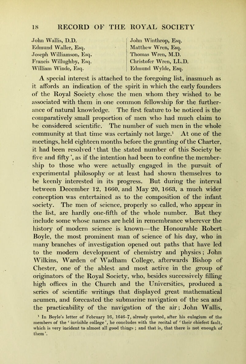 John Wallis, D.D. Edmund Waller, Esq. Joseph Williamson, Esq. Francis Willughby, Esq. William Winde, Esq. John Winthrop, Esq. Matthew Wren, Esq. Thomas Wren, M.D. Christofer AVren, LL.D, Edmund Wylde, Esq. A special interest is attached to the foregoing list, inasmuch as it affords an indication of the spirit in which the early founders of the Royal Society cliose the men wRom they wished to be associated with them in one common fellowship for the further- ance of natural knowledge. The first featul'e to be noticed is the comparatively small proportion of men who had much claim to be considered scientific. The number of such men in the whole community at that time was certainly not large.^ At one of the meetings, held eighteen months before the granting of the Charter, it had been resolved ‘ that the stated number of this Society be five and fifty ’, as if the intention had been to confine the member- ship to those who w^ere actually engaged in the pursuit of experimental philosophy or at least had shown themselves to be keenly interested in its progress. But during the interval between December 12, 1660, and JMay 20, 1663, a much wider conception was entertained as to the composition of the infant society. The men of science, properly so called, who appear in the list, are hardly one-fifth of the whole number. But they include some whose names are held in remembrance wherever the history of modern science is known—the Honourable Robert Boyle, the most prominent man of science of his day, who in many branches of investigation opened out paths that have led to the modern development of chemistry and physics; John Wilkins, Warden of Wadham College, afterwards Bishop of Chester, one of the ablest and most active in the group of originators of the Royal Society, who, besides successively filling high offices in the Church and the Universities, produced a series of scientific writings that displayed great mathematical acumen, and forecasted the submarine navigation of the sea and the practicability of the navigation of the air; John Wallis, ^ In Boyle’s letter of February 16, 1646-7, already quoted, after his eulo^ium of the members of the ‘ invisible college ’, he concludes with the recital of ^ their chiefest fault, which is very incident to almost all good things ; and that is, that there is not enough of tliem