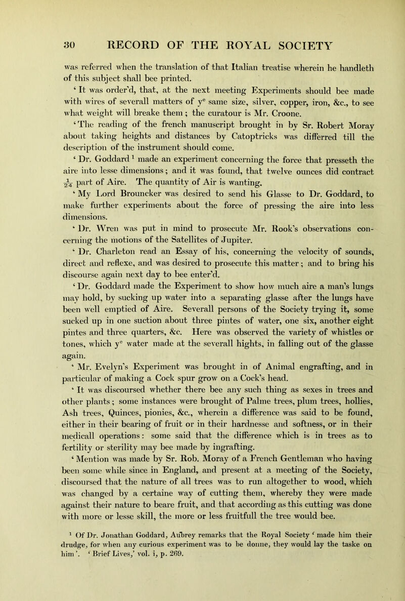 was referred when the translation of that Italian treatise wherein he handleth of this subject shall bee printed. ‘It was order’d, that, at the next meeting Experiments should bee made with wires of severall matters of y® same size, silver, copper, iron, &c., to see what weight will breake them; the curatour is Mr. Croone. ‘The reading of the french manuscript brought in by Sr. Robert Moray about taking heights and distances by Catoptricks was differred till the description of the instrument should come. ‘ Dr. Goddard ^ made an experiment concerning the force that presseth the aire into lesse dimensions; and it was found, that twelve ounces did contract part of Aire. The quantity of Air is wanting. ‘ My Lord Brouncker was desired to send his Glasse to Dr. Goddard, to make further experiments about the force of pressing the aire into less dimensions. ‘ Dr. Wren was put in mind to prosecute Mr. Rook’s observations con- cerning the motions of the Satellites of Jupiter. ‘ Dr. Charleton read an Essay of his, concerning the velocity of sounds, direct and reflexe, and was desired to prosecute this matter; and to bring his discourse again next day to bee enter’d. ‘ Dr. Goddard made the Experiment to show how much aire a man’s lungs may hold, by sucking up water into a separating glasse after the lungs have been well emptied of Aire. Severall persons of the Society trying it, some sucked up in one suction about three pintes of water, one six, another eight pintes and three quarters, &c. Here was observed the variety of whistles or tones, which y® water made at the severall hights, in falling out of the glasse again. ‘ Mr. Evelyn’s Experiment was brought in of Animal engrafting, and in particular of making a Cock spur grow on a Cock’s head. ‘It was discoursed whether there bee any such thing as sexes in trees and other plants ; some instances were brought of Palme trees, plum trees, hollies. Ash trees. Quinces, pionies, &c., wherein a difference was said to be found, either in their bearing of fruit or in their hardnesse and softness, or in their medicall operations: some said that the difference which is in trees as to fertility or sterility may bee made by ingrafting. ‘ Mention was made by Sr. Rob. Moray of a French Gentleman who having been some while since in England, and present at a meeting of the Society, discoursed that the nature of all trees was to run altogether to wood, which was changed by a certaine way of cutting them, whereby they were made against their nature to beare fruit, and that according as this cutting was done with more or lesse skill, the more or less fruitfull the tree would bee. * Of Dr. Jonathan Goddard, Aubrey remarks that the Royal Society ‘ made him their drudge, for when any curious experiment was to be donne, they would lay the taske on him ‘ Brief Lives,’ vol. i, p. 269.