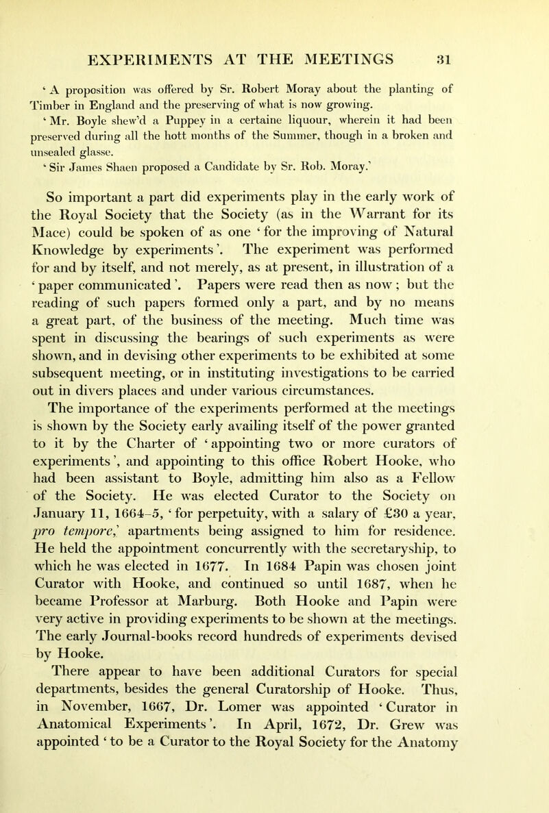 ‘ A proposition was offered by Sr. Robert Moray about the planting of Timber in England and the preserving of what is now growing. ‘ Mr. Boyle shew’d a Puppey in a certaine liquour, wherein it had been preserved during all the hott months of the Summer, though in a broken and unsealed glasse. ‘ Sir James Shaen proposed a Candidate by Sr. Rob. Moray.’ So important a part did experiments play in the early work of the Royal Society that the Society (as in the Warrant for its Mace) could be spoken of as one ‘ for the improving of Natural Knowledge by experiments’. The experiment was performed for and by itself, and not merely, as at present, in illustration of a ‘ paper communicated Papers were read then as now ; but the reading of such papers formed only a part, and by no means a great part, of the business of the meeting. Much time was spent in discussing the bearings of such experiments as were shown, and in devising other experiments to be exhibited at some subsequent meeting, or in instituting investigations to be carried out in divers places and under various circumstances. The importance of the experiments performed at the meetings is shown by the Society early availing itself of the power granted to it by the Charter of ‘ appointing two or more curators of experiments’, and appointing to this office Robert Hooke, who had been assistant to Boyle, admitting him also as a Fellow of the Society. He was elected Curator to the Society on January 11, 1664-5, ‘for perpetuity, with a salary of £30 a year, pro tempore,' apartments being assigned to him for residence. He held the appointment concurrently Muth the secretaryship, to which he was elected in 1677. In 1684 Papin was chosen joint Curator with Hooke, and continued so until 1687, when he became Professor at Marburg. Both Hooke and Papin were very active in providing experiments to be shown at the meetings. The early .Journal-books record hundreds of experiments devised by Hooke. There appear to have been additional Curators for special departments, besides the general Curatorship of Hooke. Thus, in November, 1667, Dr. Lomer was appointed ‘ Curator in Anatomical Experiments’. In April, 1672, Dr. Grew was appointed ‘ to be a Curator to the Royal Society for the Anatomy