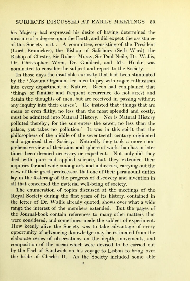 his Majesty had expressed his desire of having determined the measure of a degree upon the Earth, and did expect the assistance of this Society in it A committee, consisting of the President (Lord Brouncker), the Bishop of Salisbury (Seth \Yard), the Bishop of Chester, Sir Robert Moray, Sir Paul Neile, Dr. Wallis, Dr. Christopher Wren, Dr. Goddard, and Mr. Hooke, was nominated to consider the subject and report to the Society. In those days the insatiable curiosity that had been stimulated by the ‘ Novum Organon ’ led men to pry with eager enthusiasm into every department of Nature. Bacon had complained that ‘things of familiar and frequent occurrence do not arrest and detain the thoughts of men, but are received in passing without any inquiry into their causes ’. He insisted that ‘ things that are mean or even filthy, no less than the most splendid and costly, must be admitted into Natural History. Nor is Natural History polluted thereby; for the sun enters the sewer, no less than the palace, yet takes no pollution.’ It was in this spirit that the philosophers of the middle of the seventeenth century originated and organized their Society. Naturally they took a more com- prehensive view of their aims and sphere of work than has in later times been deemed necessary or expedient. Not only did they deal with pure and applied science, but they extended their inquiries far and wide among arts and industries, carrying out the view of their great predecessor, that one of their paramount duties lay in the fostering of the progress of discovery and invention in all that concerned the material well-being of society. The enumeration of topics discussed at the meetings of the Royal Society during the first years of its history, contained in the letter of Dr. Wallis already quoted, shows over what a wide range the interest of the members extended. But the pages of the Journal-book contain references to many other matters that were considered, and sometimes made the subject of experiment. How keenly alive the Society was to take advantage of every opportunity of advancing knowledge may be estimated from the elaborate series of observations on the depth, movements, and composition of the ocean which were devised to be carried out by the Earl of Sandwich on his voyage to Lisbon to bring over the bride of Charles II. As the Society included some able 1)