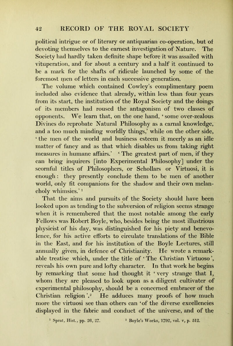 political intrigue or of literary or antiquarian co-operation, but of devoting themselves to the earnest investigation of Nature. The Society had hardly taken definite shape before it was assailed with vituperation, and for about a eentury and a half it continued to be a mark for the shafts of ridieule launched by some of the foremost men of letters in each successive generation. The volume which contained Cowley’s complimentary poem included also evidence that already, within less than four years from its start, the institution of the Royal Society and the doings of its members had roused the antagonism of two classes of opponents. We learn that, on the one hand, ‘ some over-zealous Divines do reprobate Natural Philosophy as a earnal knowledge, and a too mueh minding worldly things,’ while on the other side, ‘ the men of the world and business esteem it meerly as an idle matter of fancy and as that which disables us from taking right measures in humane affairs.’ ‘ The greatest part of men, if they can bring inquirers [into Experimental Philosophy] under the scornful titles of Philosophers, or Sehollars or Virtuosi, it is enough : they presently conelude them to be men of another world, only fit eompanions for the shadow and their own melan- choly whimsies.’ ^ That the aims and pursuits of the Soeiety should have been looked upon as tending to the subversion of religion seems strange when it is remembered that the most notable among the early Fellows was Robert Boyle, who, besides being the most illustrious physicist of his day, was distinguished for his piety and benevo- lence, for his active efforts to circulate translations of the Bible in the East, and for his institution of the Boyle Lectures, still annually given, in defence of Christianity. He wrote a remark- able treatise which, under the title of ‘ The Christian Virtuoso ’, re\ eals his own pure and lofty charaeter. In that work he begins by remarking that some had thought it ‘ very strange that I, whom they are pleased to look upon as a diligent cultivater of experimental philosophy, should be a concerned embracer of the Christian religion He adduces many proofs of how much more the virtuosi see than others ean ‘of the diverse excellencies displayed in the fabrie and conduct of the universe, and of the ^ Sprat, Hist., pp. 26, 27. ^ Boyle’s Works, 1792, vol. v, p. 512.