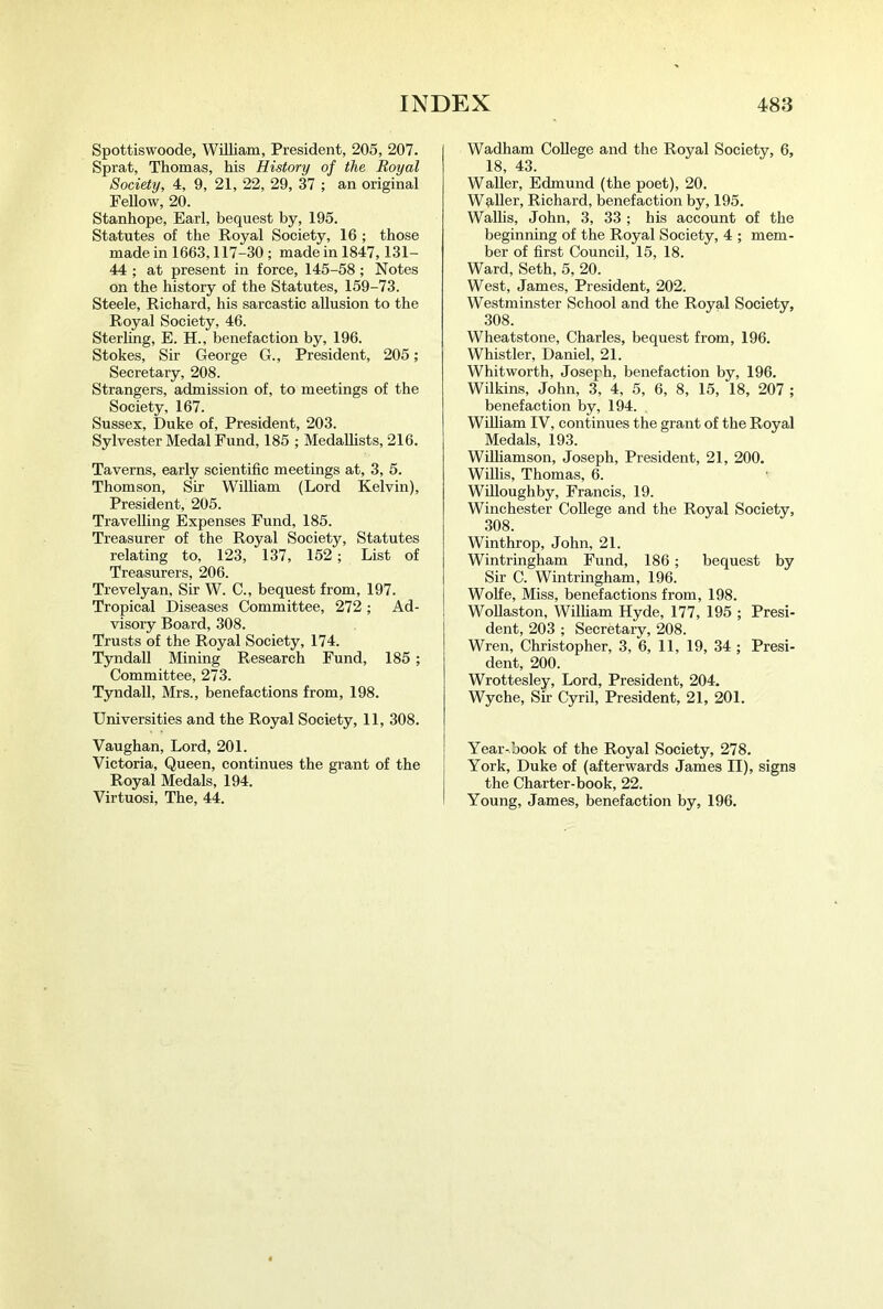 Spottiswoode, William, President, 205, 207. Sprat, Thomas, his History of the Royal Society, 4, 9, 21, 22, 29, 37 ; an original Fellow, 20. Stanhope, Earl, bequest by, 195. Statutes of the Royal Society, 16 ; those made in 1663,117-30; made in 1847,131- 44 ; at present in force, 145-58; Notes on the history of the Statutes, 159-73. Steele, Richard, his sarcastic allusion to the Royal Society, 46. Sterling, E. H., benefaction by, 196. Stokes, Sir George G., President, 205; Secretary, 208. Strangers, admission of, to meetings of the Society, 167. Sussex, Duke of. President, 203. Sylvester Medal Fund, 185 ; Medallists, 216. Taverns, early scientific meetings at, 3, 5. Thomson, Sir William (Lord Kelvin), President, 205. Travelling Expenses Fund, 185. Treasurer of the Royal Society, Statutes relating to, 123, 137, 152; List of Treasurers, 206. Trevelyan, Sir W. C., bequest from, 197. Tropical Diseases Committee, 272; Ad- visory Board, 308. Trusts of the Royal Society, 174. Tyndall Mining Research Fund, 185; Committee, 273. Tyndall, Mrs., benefactions from, 198. Universities and the Royal Society, 11, 308. Vaughan, Lord, 201. Victoria, Queen, continues the grant of the Royal Medals, 194. Virtuosi, The, 44. Wadham College and the Royal Society, 6, 18, 43. Waller, Edmund (the poet), 20. Wq.ller, Richard, benefaction by, 195. Wallis, John, 3, 33 ; his account of the beginning of the Royal Society, 4 ; mem- ber of first Council, 15, 18. Ward, Seth, 5, 20. West, James, President, 202. Westminster School and the Royal Society, 308. Wheatstone, Charles, bequest from, 196. Whistler, Daniel, 21. Whitworth, Joseph, benefaetion by, 196. Wilkins, John, 3, 4, 5, 6, 8, 15, 18, 207 ; benefaction by, 194. , William IV, continues the grant of the Royal Medals, 193. Wilhamson, Joseph, President, 21, 200. Willis, Thomas, 6. Willoughby, Francis, 19. Winchester College and the Royal Society, 308. Winthrop, John, 21. Wintringham Fund, 186; bequest by Sir C. Wintringham, 196. Wolfe, Miss, benefactions from, 198. Wollaston, William Hyde, 177, 195 ; Presi- dent, 203 ; Secretary, 208. Wren, Christopher, 3, 6, 11, 19, 34 ; Presi- dent, 200. Wrottesley, Lord, President, 204. Wyche, Sir Cyril, President, 21, 201. Year-book of the Royal Society, 278. York, Duke of (afterwards James II), signs the Charter-book, 22. Young, James, benefaetion by, 196.