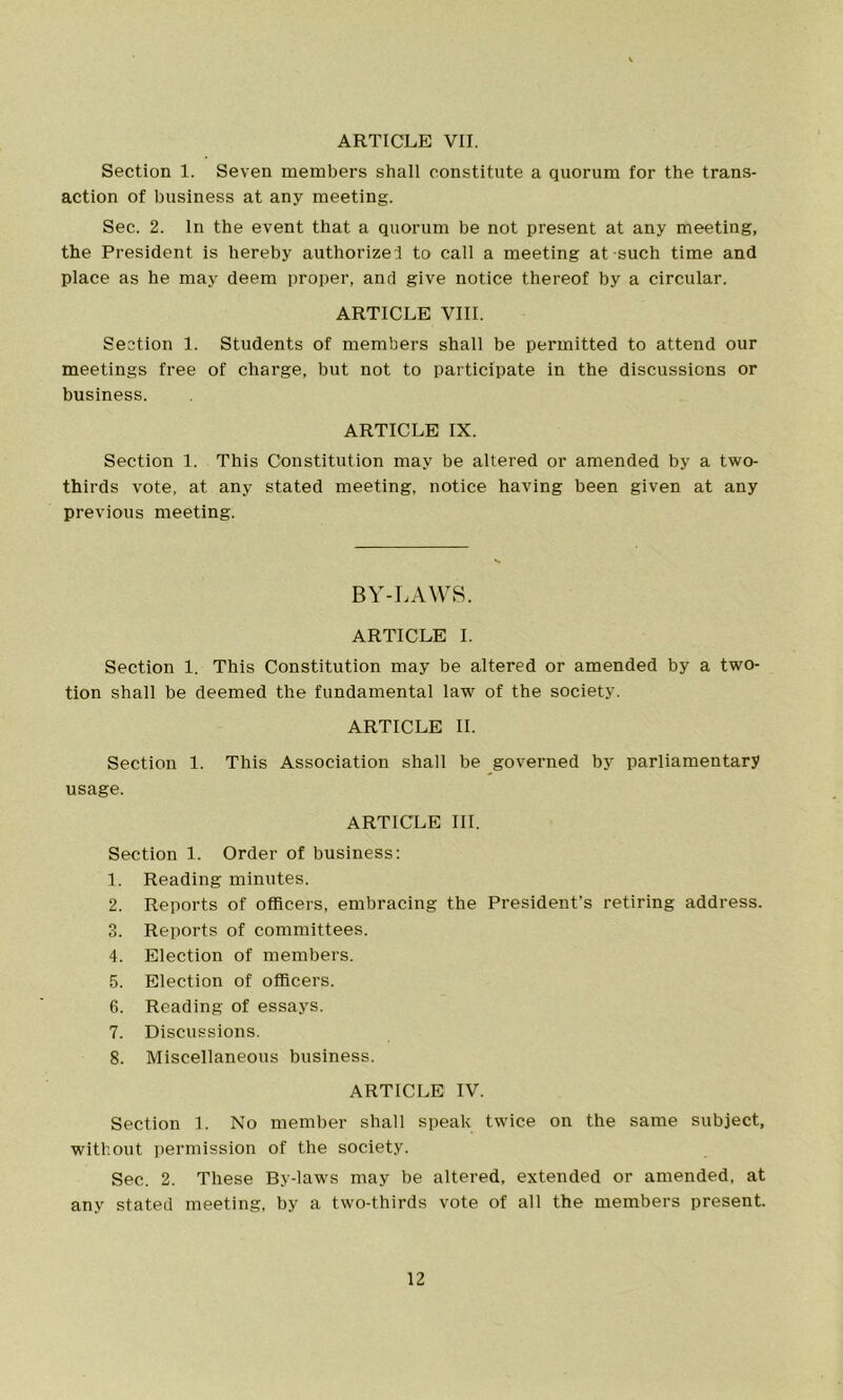 ARTICLE VII. Section 1. Seven members shall constitute a quorum for the trans- action of business at any meeting. Sec. 2. In the event that a quorum be not present at any meeting, the President is hereby authorized to call a meeting at-such time and place as he may deem proper, and give notice thereof by a circular. ARTICLE VIII. Section 1. Students of members shall be permitted to attend our meetings free of charge, but not to participate in the discussions or business. ARTICLE IX. Section 1. This Constitution may be altered or amended by a two- thirds vote, at any stated meeting, notice having been given at any previous meeting. BY-LAWS. ARTICLE I. Section 1. This Constitution may be altered or amended by a two- tion shall be deemed the fundamental law of the society. ARTICLE II. Section 1. This Association shall be governed by parliamentary usage. ARTICLE III. Section 1. Order of business: 1. Reading minutes. 2. Reports of officers, embracing the President’s retiring address. 3. Reports of committees. 4. Election of members. 5. Election of officers. 6. Reading of essays. 7. Discussions. 8. Miscellaneous business. ARTICLE IV. Section 1. No member shall speak twice on the same subject, without permission of the society. Sec. 2. These By-laws may be altered, extended or amended, at any stated meeting, by a two-thirds vote of all the members present.