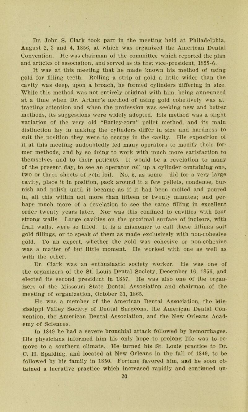 Dr. John S. Clark took part in the meeting held at Philadelphia, August 2, 3 and 4, 185G, at which was organized the American Dental Convention. He was chairman of the committee which reported the plan and articles of association, and served as its first vice-president, 1855-6. It was at this meeting that he made known his method of using gold for filling teeth. Rolling a strip of gold a little wider than the cavity was deep, upon a broach, he formed cylinders differing in size. While this method was not entirely original with him, being announced at a time when Dr. Arthur’s method of using gold cohesively was at- tracting attention and when the profession was seeking new and better methods, its suggestions were widely adopted. His method was a slight variation of the very old “Barley-corn” pellet method, and its main distinction lay in making the cylinders differ in size and hardness to suit the position they were to occupy in the cavity. His exposition oi it at this meeting undoubtedly led many operators to modify their for- mer methods, and by so doing to work with much more satisfaction to themselves and to their patients. It would be a revelation to many of the present day, to see an operator roll up a cylinder containing one, two or three sheets of gold foil, No. 5, as some did for a very large cavity, place it in position, pack around it a few pellets, condense, bur- nish and polish until it became as if it had been melted and poured in, all this within not more than fifteen or twenty minutes; and per- haps much more of a revelation to see the same filling in excellent order twenty years later. Nor was this confined to cavities with four strong walls. Large cavities on the proximal surface of incisors, with frail walls, were so filled. It is a misnomer to call these fillings soft gold fillings, or to speak of them as made exclusively with non-cohesive gold. To an expert, whether the gold was cohesive or non-cohesive was a matter of but little moment. He worked with one as well as with the ether. Dr. Clark was an enthusiastic society worker. He was one of the organizers of the St. Louis Dental Society, December 16, 1S56, and elected its second president in 1857. He was also one of the organ- izers of the Missouri State Dental Association and chairman of the meeting of organization, October 31, 1865. He was a member of the American Dental Association, the Mis- sissippi Valley Society of Dental Surgeons, the American Dental Con- vention, the American Dental Association, and the New Orleans Acad- emy of Sciences. In 1849 he had a severe bronchial attack followed by hemorrhages. His physicians informed him his only hope to prolong life was to re- move to a southern climate. He turned his St. Louis practice to Dr. C. H. Spalding, and located at New Orleans in the fall of 1849, to be followed by his family in 1850. Fortune favored him, and he soon ob- tained a lucrative practice which increased rapidly and continued un-