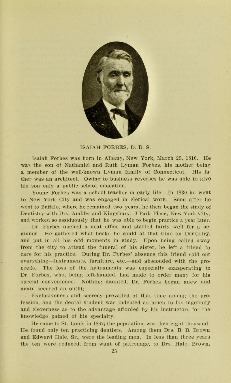 ISAIAH FORBES, D. D. S. Isaiah Forbes was born in Albany, New York, March 25, 1810. He was the son of Nathaniel and Ruth Lyman Forbes, his mother being a member of the well-known Lyman family of Connecticut. His fa- ther was an architect. Owing to business reverses he was able to give his son only a public schcol education. Young Forbes was a school teacher in early life. In 1830 he went to New York City and was engaged in clerical work. Soon after he went to Buffalo, where he remained two years, lie then began the study of Dentistry with Drs. Ambler and Kingsbury, 3 Park Place, New York City, and worked so assiduously that he was able to begin practice a year later. Dr. Forbes opened a neat office and started fairly well for a be- ginner. He gathered what books he could at that time on Dentistry, and put in all his odd moments in study. Upon being called away from the city to attend the funeral of his sister, he left a friend to care for his practice. During Dr. Forbes’ absence this friend sold out everything—instruments, furniture, etc.—and absconded with the pro- ceeds. The loss of the instruments was especially exasperating to Dr. Forbes, who, being left-handed, had made to order many for his special convenience. Nothing daunted, Dr. Forbes began anew and again secured an outfit. Exclusiveness and secrecy prevailed at that time among the pro- fession, and the dental student was indebted as much to his ingenuity and cleverness as to the advantage afforded by his instructors for the knowledge gained of his specialty. He came to St. Louis in 1837; the population was then eight thousand. He found only ten practicing dentists. Among them Drs. B. B. Brown and Edward Hale, Sr., were the leading men. In less than three years the ten were reduced, from want of patronage, to Drs. Hale, Brown,