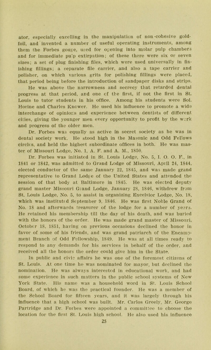 ator, especially excelling in the manipulation of non-cohesive gold- foil, and invented a number of useful operating instruments, among them the Forbes gouge, used for opening into molar pulp chambers and for immediate pulp extirpation; of these there were six or seven sizes; a set of plug finishing files, which were used universally in fin- ishing fillings; a separate file carrier, and also a tape carrier and polisher, on which various grits for polishing fillings were placed, that period being before the introduction of sandpaper disks and strips. He was above the narrowness and secrecy that retarded dental progress at that period, and one cf the first, if not the first in St. Louis to tutor students in his office. Among his students were Sol. Horine and Charles Knower. He used his influence to promote a wide interchange of opinions and experience between dentists of different cities, giving the younger men every opportunity to profit by the work and progress of the older men. Dr. Forbes was equally as active in secret society as he was in dental society work. He stood high in the Masonic and Odd Fellows circles, and held the highest subordinate offices in both. He was mas- ter of Missouri Lodge, No. 1, A. F. and A. M., 1850. Dr. Forbes was initiated in St. Louis Lodge, No. 5, I. O. O. F., in 1841 or 1842, was admitted to Grand Lodge of Missouri, April 24, 1844, elected conductor of the same January 22, 1845, and was made grand representative to Grand Lodge of the United States and attended the session of that body at Baltimore in 1845. He was elected deputy grand master Missouri Grand Lodge, January 28, 1846, withdrew from St. Louis Lodge, No. 5, to assist in organizing Excelsior Lodge, No. 18, which was instituted September 9, 1846. He was first Noble Grand of No. 18 and afterwards treasurer of the lodge for a number of years. He retained his membership till the day of his death, and was buried with the honors of the order. He was made grand master of Missouri, October 18, 1851, having on previous occasions declined the honor in favor of some of his friends, and was grand patriarch of the Encamp- ment Branch of Odd Fellowship, 1849. He was at all times ready to respond to any demands for his services in behalf of the order, and received all the honors the order could give him in the State. In public and civic affairs he was one of the foremost citizens of St. Louis. At one time he was nominated for mayor, but declined the nomination. He was always interested in educational work, and had some experience in such matters in the public school systems of New York State. His name was a household word in St. Louis School Board, of which he was the practical founder. He was a member of the School Board for fifteen years, and it was largely through his influence that a high school was built. Mr. Carlos Greely, Mr. George Partridge and Dr. Foibes were appointed a committee to choose the location for the first St. Louis high school. He also used his influence