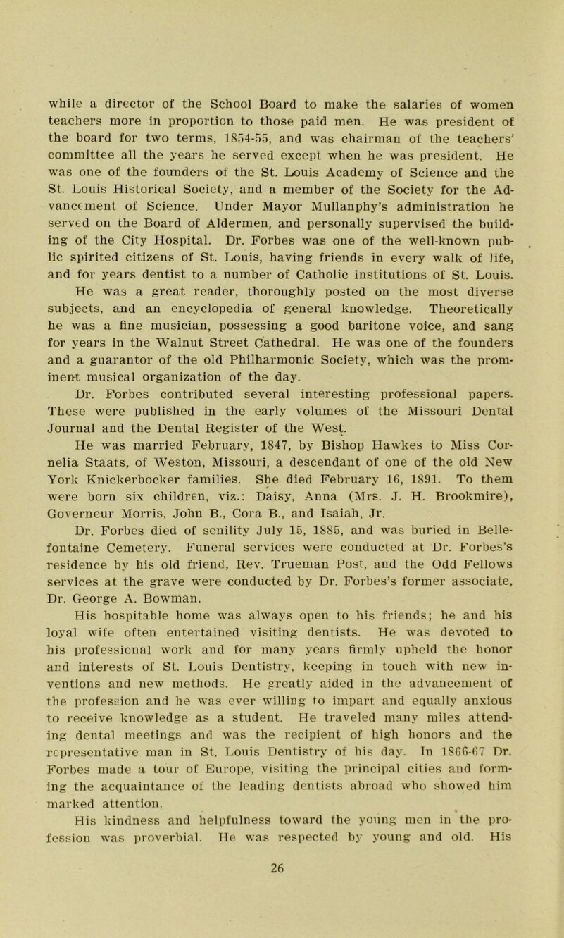 while a director of the School Board to make the salaries of women teachers more in proportion to those paid men. He was president of the board for two terms, 1854-55, and was chairman of the teachers’ committee all the years he served except when he was president. He was one of the founders of the St. Louis Academy of Science and the St. Louis Historical Society, and a member of the Society for the Ad- vancement of Science. Under Mayor Mullanphy’s administration he served on the Board of Aldermen, and personally supervised the build- ing of the City Hospital. Dr. Forbes was one of the well-known pub- lic spirited citizens of St. Louis, having friends in every walk of life, and for years dentist to a number of Catholic institutions of St. Louis. He was a great reader, thoroughly posted on the most diverse subjects, and an encyclopedia of general knowledge. Theoretically he was a fine musician, possessing a good baritone voice, and sang for years in the Walnut Street Cathedral. He was one of the founders and a guarantor of the old Philharmonic Society, which was the prom- inent musical organization of the day. Dr. Forbes contributed several interesting professional papers. These were published in the early volumes of the Missouri Dental Journal and the Dental Register of the West. He was married February, 1847, by Bishop Hawkes to Miss Cor- nelia Staats, of Weston, Missouri, a descendant of one of the old New York Knickerbocker families. She died February 16, 1891. To them were born six children, viz.: Daisy, Anna (Mrs. J. H. Brookmire), Governeur Morris, John B., Cora B., and Isaiah, Jr. Dr. Forbes died of senility July 15, 1885, and was buried in Belle- fontaine Cemetery. Funeral services were conducted at Dr. Forbes’s residence by his old friend, Rev. Trueman Post, and the Odd Fellows services at the grave were conducted by Dr. Forbes’s former associate, Dr. George A. Bowman. His hospitable home was always open to his friends; he and his loyal wife often entertained visiting dentists. He was devoted to his professional work and for many years firmly upheld the honor ar.d interests of St. Louis Dentistry, keeping in touch with new in- ventions and new methods. He greatly aided in the advancement of the profession and he was ever willing to impart and equally anxious to receive knowledge as a student. He traveled many miles attend- ing dental meetings and was the recipient of high honors and the representative man in St. Louis Dentistry of his day. In 1S66-67 Dr. Forbes made a tour of Europe, visiting the principal cities and form- ing the acquaintance of the leading dentists abroad who showed him marked attention. His kindness and helpfulness toward the young men in the pro- fession was proverbial. He was respected by young and old. His