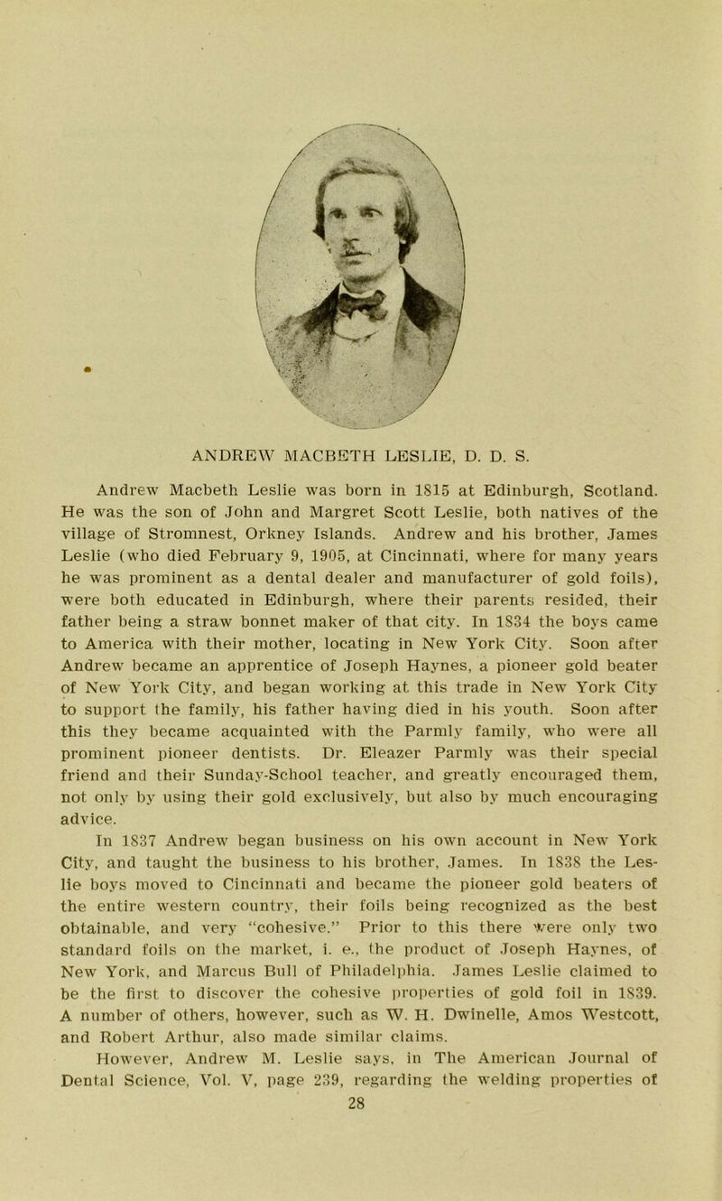 ANDREW MACBETH LESLIE, D. D. S. Andrew Macbeth Leslie was born in 1815 at Edinburgh, Scotland. He was the son of John and Margret Scott Leslie, both natives of the village of Stromnest, Orkney Islands. Andrew and his brother, James Leslie (who died February 9, 1905, at Cincinnati, where for many years he was prominent as a dental dealer and manufacturer of gold foils), were both educated in Edinburgh, where their parents resided, their father being a straw bonnet maker of that city. In 1834 the boys came to America with their mother, locating in New York City. Soon after Andrew became an apprentice of Joseph Haynes, a pioneer gold beater of New York City, and began working at this trade in New York City to support the family, his father having died in his youth. Soon after this they became acquainted with the Parmly family, who were all prominent pioneer dentists. Dr. Eleazer Parmly was their special friend and their Sunday-School teacher, and greatly encouraged them, not only by using their gold exclusively, but also by much encouraging advice. In 1837 Andrew began business on his own account in New York City, and taught the business to bis brother, James. In 1838 the Les- lie boys moved to Cincinnati and became the pioneer gold beaters of the entire western country, their foils being recognized as the best obtainable, and very “cohesive.” Prior to this there were only two standard foils on the market, i. e., the product of Joseph Haynes, of New York, and Marcus Bull of Philadelphia. James Leslie claimed to be the first to discover the cohesive properties of gold foil in 1839. A number of others, however, such as W. H. Dwinelle, Amos Westcott, and Robert Arthur, also made similar claims. However, Andrew M. Leslie says, in The American Journal of Dental Science, Vol. V, page 239, regarding the welding properties of