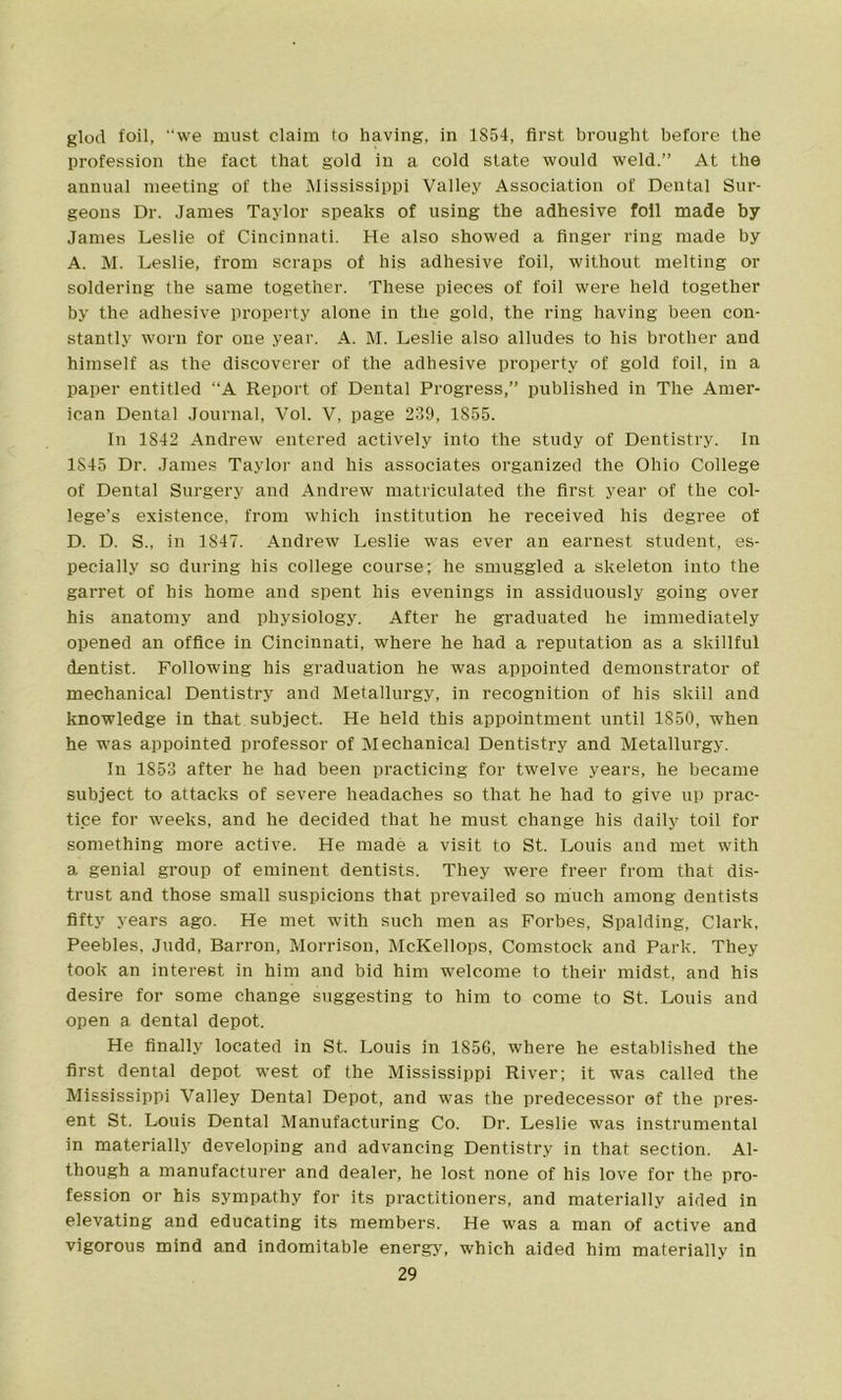 glod foil, we must claim to having, in 1854, first brought before the profession the fact that gold in a cold state would weld.” At the annual meeting of the Mississippi Valley Association of Dental Sur- geons Dr. James Taylor speaks of using the adhesive foil made by James Leslie of Cincinnati. He also showed a finger ring made by A. M. Leslie, from scraps of his adhesive foil, without melting or soldering the same together. These pieces of foil were held together by the adhesive property alone in the gold, the ring having been con- stantly worn for one year. A. M. Leslie also alludes to his brother and himself as the discoverer of the adhesive property of gold foil, in a paper entitled A Report of Dental Progress,” published in The Amer- ican Dental Journal, Vol. V, page 239, 1S55. In 1S42 Andrew entered actively into the study of Dentistry. In 1S45 Dr. James Taylor and his associates organized the Ohio College of Dental Surgery and Andrew matriculated the first year of the col- lege’s existence, from which institution he received his degree of D. D. S., in 1847. Andrew Leslie was ever an earnest student, es- pecially sc during his college course; he smuggled a skeleton into the garret of his home and spent his evenings in assiduously going over his anatomy and physiology. After he graduated he immediately opened an office in Cincinnati, where he had a reputation as a skillful dentist. Following his graduation he was appointed demonstrator of mechanical Dentistry and Metallurgy, in recognition of his skill and knowledge in that subject. He held this appointment until 1850, when he was appointed professor of Mechanical Dentistry and Metallurgy. In 1853 after he had been practicing for twelve years, he became subject to attacks of severe headaches so that he had to give up prac- tice for weeks, and he decided that he must change his daily toil for something more active. He made a visit to St. Louis and met with a genial group of eminent dentists. They were freer from that dis- trust and those small suspicions that prevailed so much among dentists fifty years ago. He met with such men as Forbes, Spalding, Clark, Peebles, Judd, Barron, Morrison, McKellops, Comstock and Park. They took an interest in him and bid him welcome to their midst, and his desire for some change suggesting to him to come to St. Louis and open a dental depot. He finally located in St. Louis in 1856, where he established the first dental depot west of the Mississippi River; it was called the Mississippi Valley Dental Depot, and was the predecessor of the pres- ent St. Louis Dental Manufacturing Co. Dr. Leslie was instrumental in materially developing and advancing Dentistry in that section. Al- though a manufacturer and dealer, he lost none of his love for the pro- fession or his sympathy for its practitioners, and materially aided in elevating and educating its members. He was a man of active and vigorous mind and indomitable energy, which aided him materially in